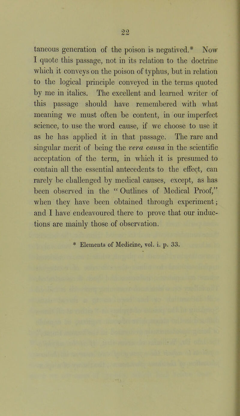 tancous generation of the poison is negatived.* Now I quote this passage, not in its relation to the doctrine which it conveys on the poison of typhus, but in relation to the logical principle conveyed in the terras quoted by me in italics. The excellent and learned writer of this passage should have remembered with what meaning we must often be content, in our imperfect science, to use the word cause, if we choose to use it as he has applied it in that passage. The rare and singular merit of being the vera causa in the scientific acceptation of the term, in which it is presumed to contain all the essential antecedents to the effect, can rarely be challenged by medical causes, except, as has been observed in the “ Outlines of Medical Proof,” when they have been obtained through experiment; and I have endeavoured there to prove that our induc- tions are mainly those of observation. * Elements of Medicine, vol. i. p. 33.