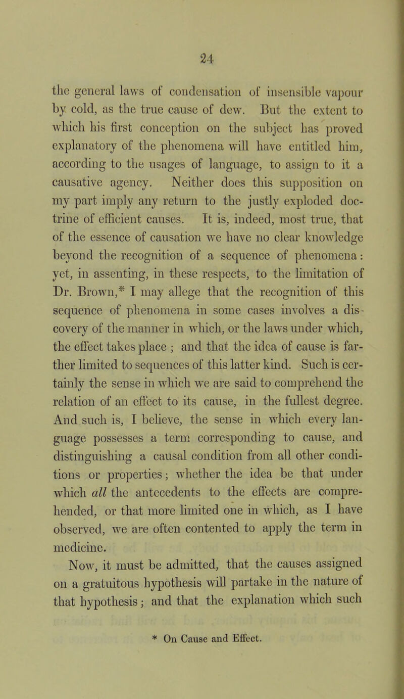 the general laws of condensation of insensible vapour by cold, as the true cause of dew. But the extent to which his first conception on the subject has proved explanatory of the phenomena will have entitled him, according to the usages of language, to assign to it a causative agency. Neither does this supposition on my part imply any return to the justly exploded doc- trine of efficient causes. It is, indeed, most true, that of the essence of causation we have no clear knowledge beyond the recognition of a sequence of phenomena: yet, in assenting, in these respects, to the limitation of Dr. Brown,* I may allege that the recognition of this sequence of phenomena in some cases involves a dis- covery of the manner in which, or the laws under which, the effect takes place ; and that the idea of cause is far- ther limited to sequences of this latter kind. Such is cer- tainly the sense in which we are said to comprehend the relation of an effect to its cause, in the fullest degree. And such is, I believe, the sense in which every lan- guage possesses a term corresponding to cause, and distinguishing a causal condition from all other condi- tions or properties; whether the idea be that under which all the antecedents to the effects are compre- hended, or that more limited one in which, as I have observed, we are often contented to apply the term in medicine. Now, it must be admitted, that the causes assigned on a gratuitous hypothesis will partake in the nature of that hypothesis; and that the explanation which such * On Cause and Effect.