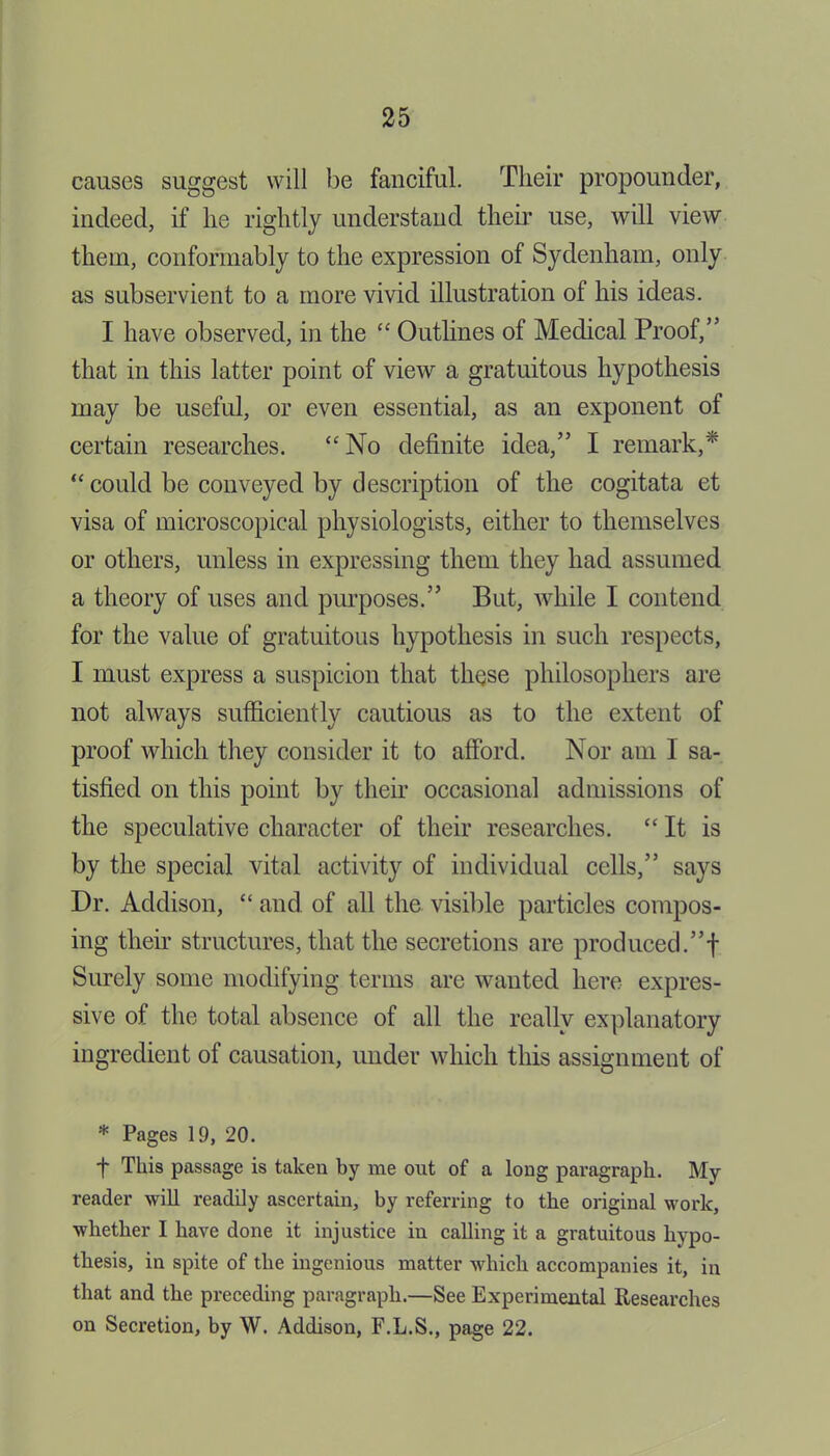 causes suggest will be fanciful. Their propounder, indeed, if lie rightly understand their use, will view them, conformably to the expression of Sydenham, only as subservient to a more vivid illustration of his ideas. I have observed, in the “ Outlines of Medical Proof,” that in this latter point of view a gratuitous hypothesis may be useful, or even essential, as an exponent of certain researches. “No definite idea,” I remark,* “ could be conveyed by description of the cogitata et visa of microscopical physiologists, either to themselves or others, unless in expressing them they had assumed a theory of uses and purposes.” But, while I contend for the value of gratuitous hypothesis in such respects, I must express a suspicion that these philosophers are not always sufficiently cautious as to the extent of proof which they consider it to afford. Nor am I sa- tisfied on this point by their occasional admissions of the speculative character of their researches. “It is by the special vital activity of individual cells,” says Dr. Addison, “ and of all the visible particles compos- ing their structures, that the secretions are produced.”! Surely some modifying terms are wanted here expres- sive of the total absence of all the really explanatory ingredient of causation, under which this assignment of * Pages 19, 20. f This passage is taken by me out of a long paragraph. My reader will readily ascertain, by referring to the original work, whether I have done it injustice in calling it a gratuitous hypo- thesis, in spite of the ingenious matter which accompanies it, in that and the preceding paragraph.—See Experimental Researches on Secretion, by W. Addison, F.L.S., page 22.