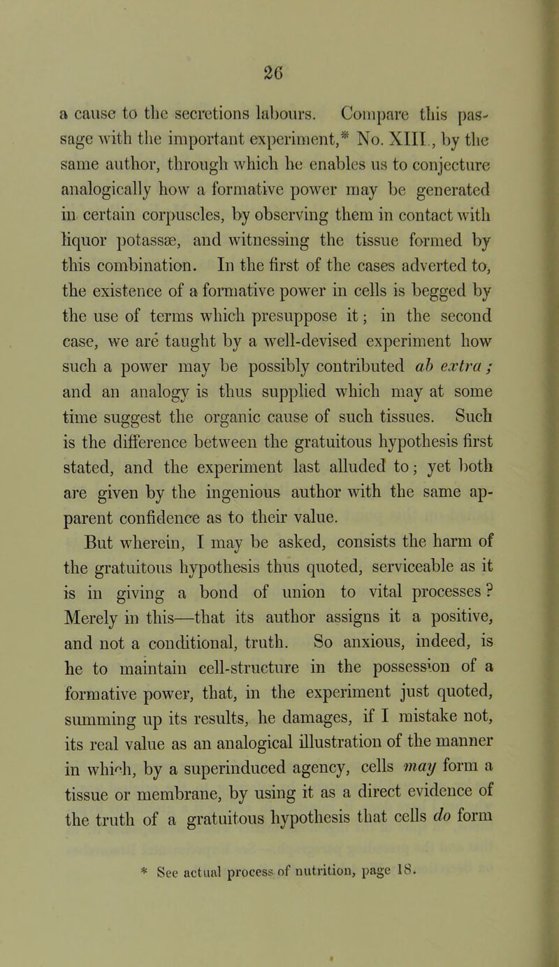 2G a cause to the secretions labours. Compare this pas- sage with the important experiment,* No. XIII, by the same author, through which he enables us to conjecture analogically how a formative power may be generated in certain corpuscles, by observing them in contact with liquor potassse, and witnessing the tissue formed by this combination. In the first of the cases adverted to, the existence of a formative power in cells is begged by the use of terms which presuppose it; in the second case, we are taught by a well-devised experiment how such a power may be possibly contributed ah extra; and an analogy is thus supplied which may at some time suggest the organic cause of such tissues. Such is the difference between the gratuitous hypothesis first stated, and the experiment last alluded to; yet both are given by the ingenious author with the same ap- parent confidence as to their value. But wherein, I may be asked, consists the harm of the gratuitous hypothesis thus quoted, serviceable as it is in giving a bond of union to vital processes ? Merely in this—that its author assigns it a positive, and not a conditional, truth. So anxious, indeed, is he to maintain cell-structure in the possession of a formative power, that, in the experiment just quoted, summing up its results, he damages, if I mistake not, its real value as an analogical illustration of the manner in whkii, by a superinduced agency, cells may form a tissue or membrane, by using it as a direct evidence of the truth of a gratuitous hypothesis that cells do form * See actual process of nutrition, page 18.