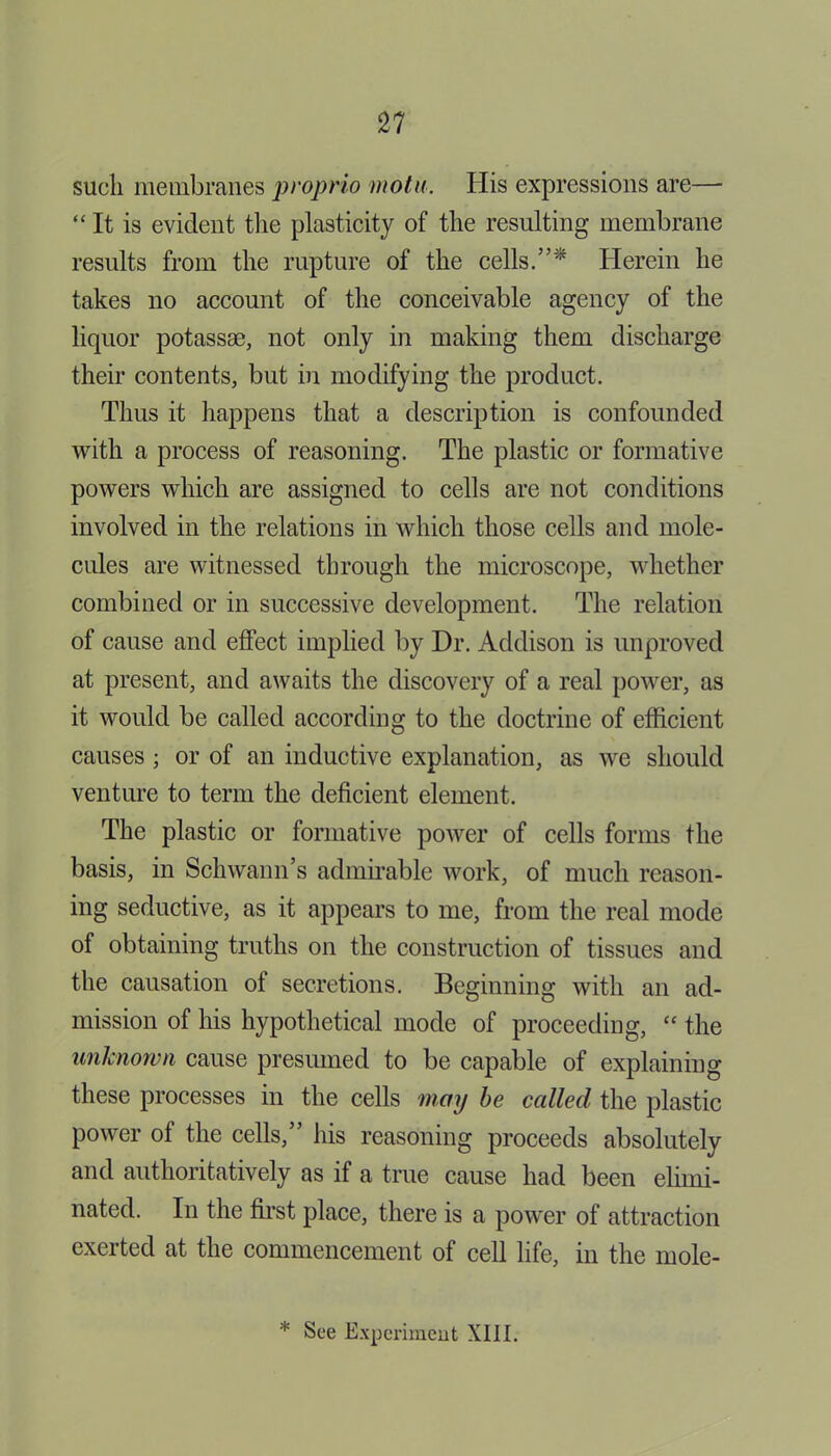 sucli membranes proprio mot a. His expressions are— “ It is evident the plasticity of the resulting membrane results from the rupture of the cells.”'* Herein he takes no account of the conceivable agency of the liquor potassse, not only in making them discharge their contents, but in modifying the product. Thus it happens that a description is confounded with a process of reasoning. The plastic or formative powers which are assigned to cells are not conditions involved in the relations in which those cells and mole- cules are witnessed through the microscope, whether combined or in successive development. The relation of cause and effect implied by Dr. Addison is unproved at present, and awaits the discovery of a real power, as it would be called according to the doctrine of efficient causes ; or of an inductive explanation, as we should venture to term the deficient element. The plastic or formative power of cells forms the basis, in Schwann’s admirable work, of much reason- ing seductive, as it appears to me, from the real mode of obtaining truths on the construction of tissues and the causation of secretions. Beginning with an ad- mission of his hypothetical mode of proceeding, “ the unknown cause presumed to be capable of explaining these processes in the cells may be called the plastic power of the cells,” his reasoning proceeds absolutely and authoritatively as if a true cause had been elimi- nated. In the first place, there is a power of attraction exerted at the commencement of cell life, in the mole-