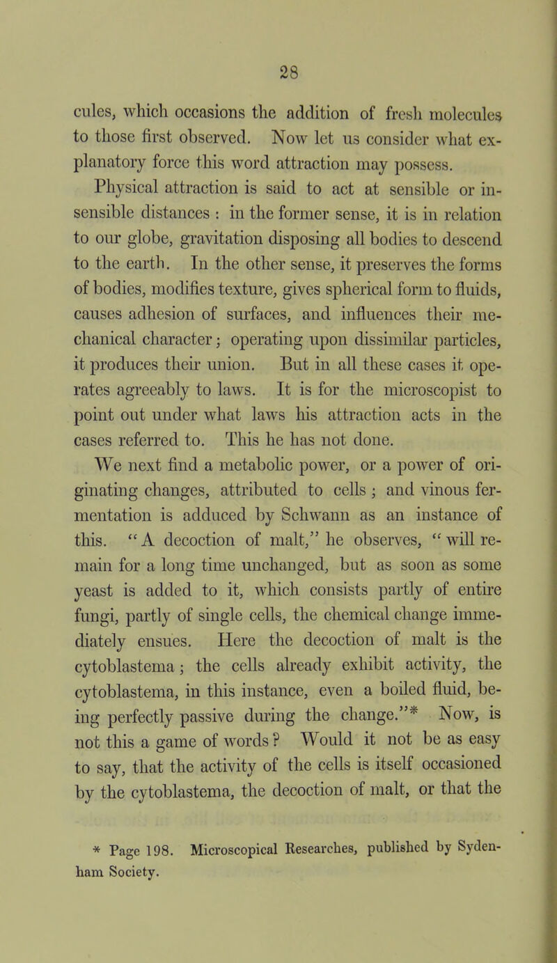 cules, which occasions the addition of fresh molecules to those first observed. Now let us consider what ex- planatory force this word attraction may possess. Physical attraction is said to act at sensible or in- sensible distances : in the former sense, it is in relation to our globe, gravitation disposing all bodies to descend to the earth. In the other sense, it preserves the forms of bodies, modifies texture, gives spherical form to fluids, causes adhesion of surfaces, and influences their me- chanical character; operating upon dissimilar particles, it produces their union. But in all these cases it ope- rates agreeably to laws. It is for the microscopist to point out under what laws his attraction acts in the cases referred to. This he has not done. We next find a metabolic power, or a power of ori- ginating changes, attributed to cells ; and vinous fer- mentation is adduced by Schwann as an instance of this. “A decoction of malt,” he observes, “ will re- main for a long time unchanged, but as soon as some yeast is added to it, which consists partly of entire fungi, partly of single cells, the chemical change imme- diately ensues. Here the decoction of malt is the cytoblastema; the cells already exhibit activity, the cytoblastema, in this instance, even a boiled fluid, be- ing perfectly passive during the change.” Now, is not this a game of words ? Would it not be as easy to say, that the activity of the cells is itself occasioned by the cytoblastema, the decoction of malt, or that the * Page 198. Microscopical Researches, published by Syden- ham Society.
