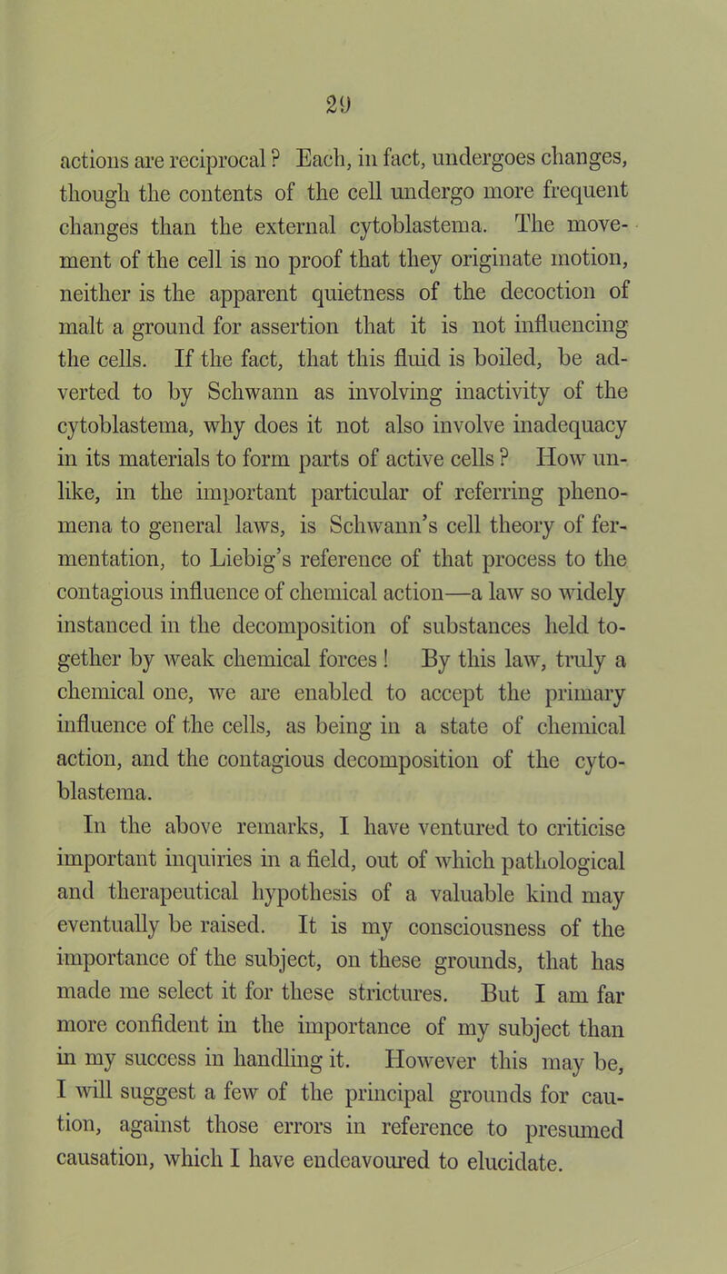 actions are reciprocal ? Each, in fact, undergoes changes, though the contents of the cell undergo more frequent changes than the external cytoblastema. The move- ment of the cell is no proof that they originate motion, neither is the apparent quietness of the decoction of malt a ground for assertion that it is not influencing the cells. If the fact, that this fluid is boiled, be ad- verted to by Schwann as involving inactivity of the cytoblastema, why does it not also involve inadequacy in its materials to form parts of active cells P How un- like, in the important particular of referring pheno- mena to general laws, is Schwann’s cell theory of fer- mentation, to Liebig’s reference of that process to the contagious influence of chemical action—a law so widely instanced in the decomposition of substances held to- gether by weak chemical forces ! By this law, truly a chemical one, we are enabled to accept the primary influence of the cells, as being in a state of chemical action, and the contagious decomposition of the cyto- blastema. In the above remarks, I have ventured to criticise important inquiries in a field, out of which pathological and therapeutical hypothesis of a valuable kind may eventually be raised. It is my consciousness of the importance of the subject, on these grounds, that has made me select it for these strictures. But I am far more confident in the importance of my subject than in my success in handling it. However this may be, I will suggest a few of the principal grounds for cau- tion, against those errors in reference to presumed causation, which I have endeavoured to elucidate.