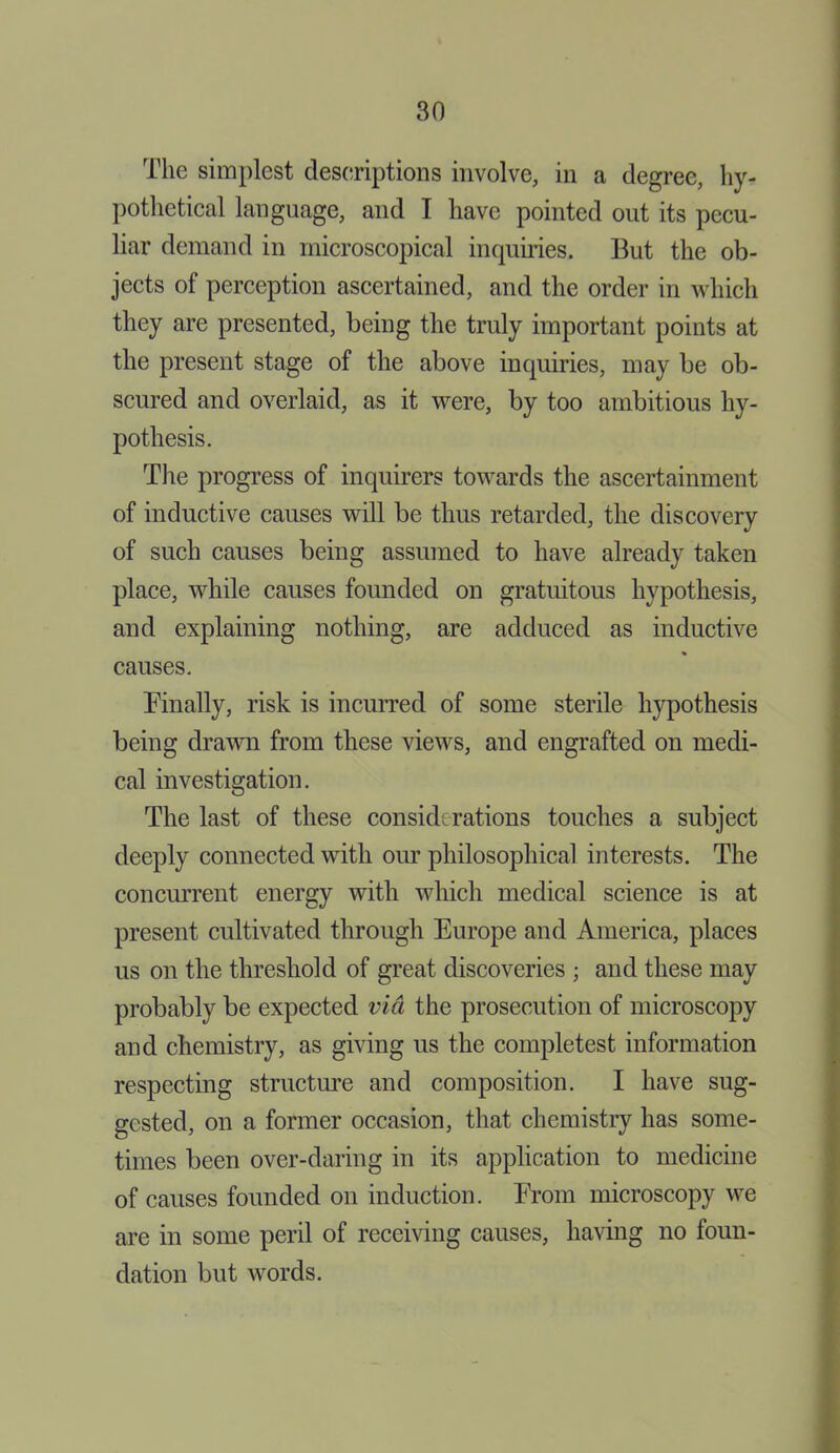 The simplest descriptions involve, in a degree, hy- pothetical language, and I have pointed out its pecu- liar demand in microscopical inquiries. But the ob- jects of perception ascertained, and the order in which they are presented, being the truly important points at the present stage of the above inquiries, may be ob- scured and overlaid, as it were, by too ambitious hy- pothesis. The progress of inquirers towards the ascertainment of inductive causes will be thus retarded, the discovery of such causes being assumed to have already taken place, while causes founded on gratuitous hypothesis, and explaining nothing, are adduced as inductive causes. Finally, risk is incurred of some sterile hypothesis being drawn from these views, and engrafted on medi- cal investigation. The last of these considerations touches a subject deeply connected with our philosophical interests. The concurrent energy with which medical science is at present cultivated through Europe and America, places us on the threshold of great discoveries ; and these may probably be expected via the prosecution of microscopy and chemistry, as giving us the completest information respecting structure and composition. I have sug- gested, on a former occasion, that chemistry has some- times been over-daring in its application to medicine of causes founded on induction. From microscopy we are in some peril of receiving causes, having no foun- dation but words.