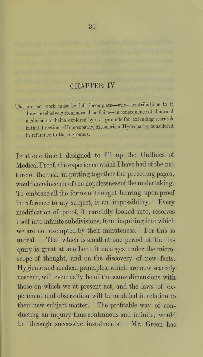 CHAPTER IV. The present work must be left incomplete—why—contributions to it drawn exclusively from normal medicine—in consequence of abnormal medicine not being explored by us—grounds for extending lesearch in that direction—Homoeopathy, Mesmerism, Hydropathy, considered in reference to these grounds. If at one time I designed to fill up tlie Outlines of Medical Proof, tlie experience which I have had of the na- ture of the task in putting together the preceding pages, would convince meof the hopelessness of the undertaking. To embrace all the forms of thought bearing upon proof in reference to my subject, is an impossibility. Every modification of proof, if carefully looked into, resolves itself into infinite subdivisions, from inquiring into which we are not exempted by their minuteness. Eor this is unreal. That which is small at one period of the in- quiry is great at another : it enlarges under the micro- scope of thought, and on the discovery of new facts. Hygienic and medical principles, which are now scarcely nascent, will eventually be of the same dimensions with those on which we at present act, and the laws of ex- periment and observation will be modified in relation to their new subject-matter. The profitable way of con- ducting an inquiry thus continuous and infinite, would be through successive instalments. Mr. Green has