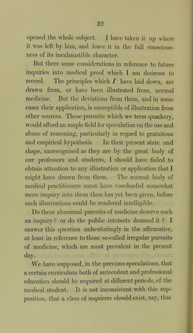 opened the whole subject. I have taken it up where it was left by him, and leave it in the full conscious- ness of its inexhaustible character. But there some considerations in reference to future inquiries into medical proof which I am desirous to record. The principles which I have laid down, are drawn from, or have been illustrated from, normal medicine. But the deviations from them, and in some cases their application, is susceptible of illustration from other sources. Those pursuits which we term quackery, would afford an ample field for speculation on the use and abuse of reasoning, particularly in regard to gratuitous and empirical hypothesis. In their present state and shape, unrecognised as they are by the great body of our professors and students, I should have failed to obtain attention to any illustration or application that I might have drawn from them. The normal body of medical practitioners must have vouchsafed somewhat more inquiry into them than has yet been given, before such illustrations could be rendered intelligible. Bo these abnormal pursuits of medicine deserve such an inquiry ? or do the public interests demand it ? I answer this question unhesitatingly in the affirmative, at least in reference to those so-called irregular pursuits of medicine, which are most prevalent in the present day. We have supposed, in the previous speculations, that a certain curriculum both of antecedent and professional education should be required at different periods, of the medical student. It is not inconsistent with this sup- position, that a class of inquirers should exist, nay, that