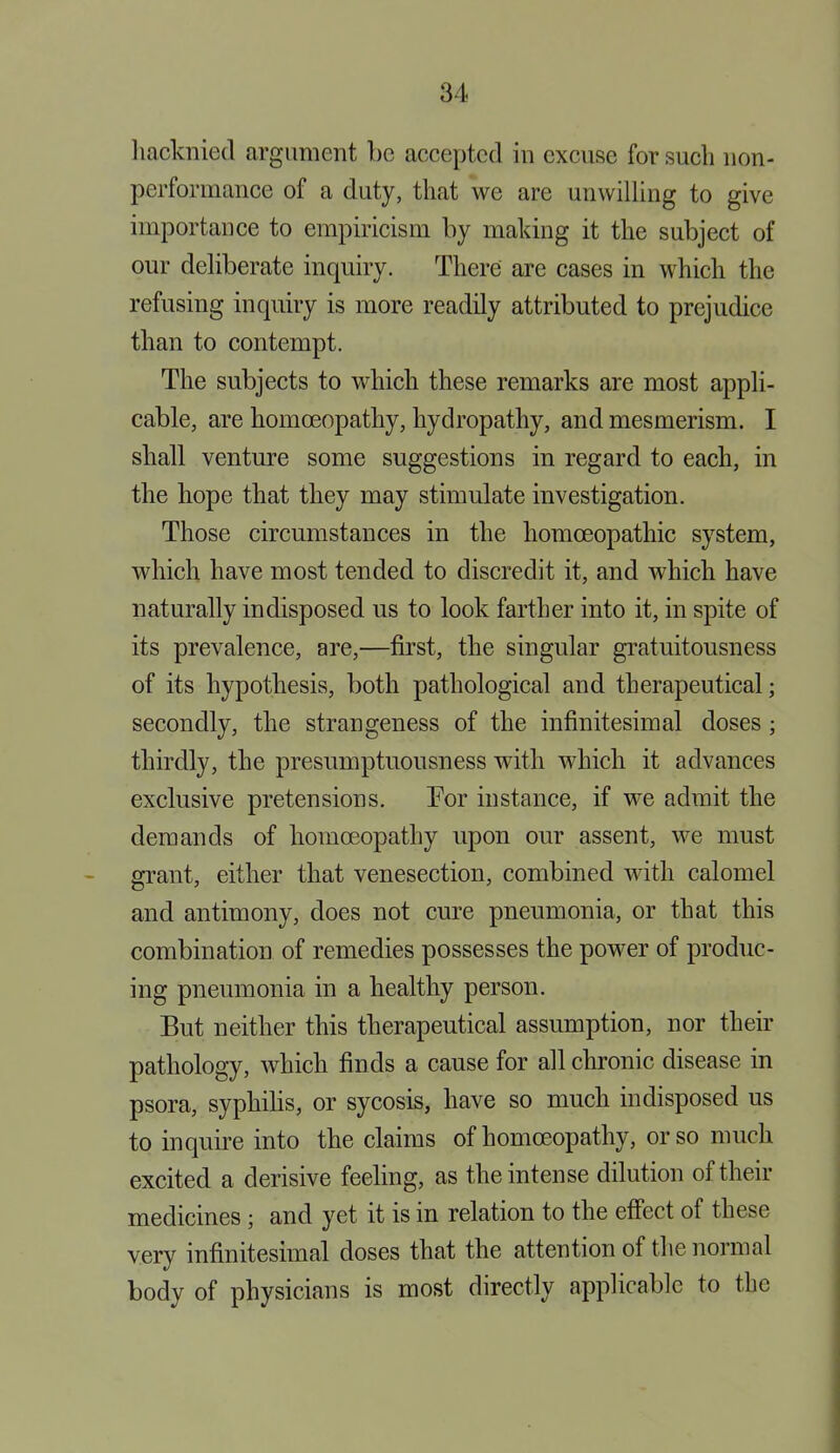 liacknied argument be accepted in excuse for such non- performance of a duty, that we are unwilling to give importance to empiricism by making it the subject of our deliberate inquiry. There are cases in which the refusing inquiry is more readily attributed to prejudice than to contempt. The subjects to which these remarks are most appli- cable, are homoeopathy, hydropathy, and mesmerism. I shall venture some suggestions in regard to each, in the hope that they may stimulate investigation. Those circumstances in the homoeopathic system, which have most tended to discredit it, and which have naturally indisposed us to look farther into it, in spite of its prevalence, are,—first, the singular gratuitousness of its hypothesis, both pathological and therapeutical; secondly, the strangeness of the infinitesimal doses ; thirdly, the presumptuousness with which it advances exclusive pretensions. Tor instance, if we admit the demands of homoeopathy upon our assent, we must grant, either that venesection, combined with calomel and antimony, does not cure pneumonia, or that this combination of remedies possesses the power of produc- ing pneumonia in a healthy person. But neither this therapeutical assumption, nor their pathology, which finds a cause for all chronic disease in psora, syphilis, or sycosis, have so much indisposed us to inquire into the claims of homoeopathy, or so much excited a derisive feeling, as the intense dilution of their medicines ; and yet it is in relation to the effect of these very infinitesimal doses that the attention of the normal body of physicians is most directly applicable to the