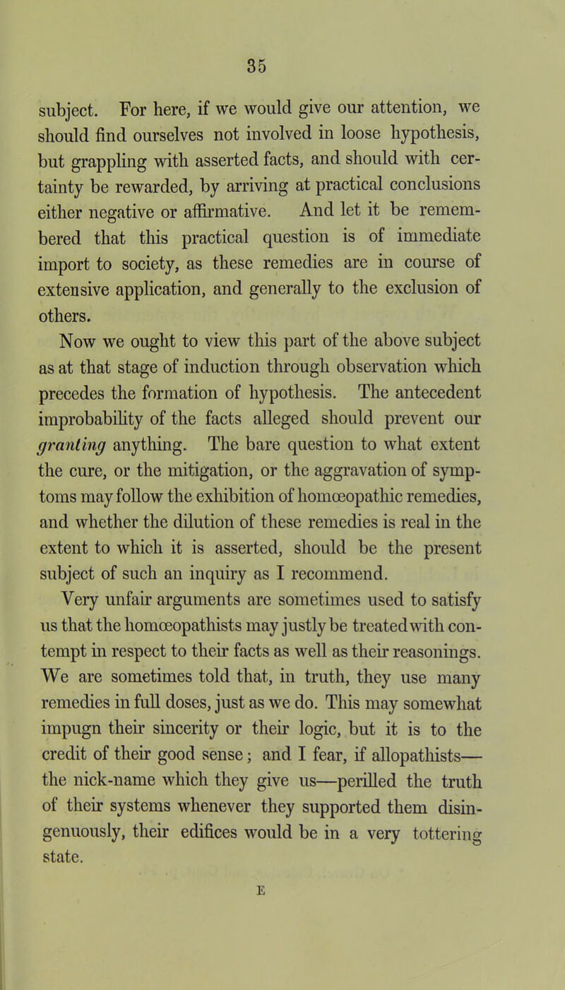 subject. For here, if we would give our attention, we should find ourselves not involved in loose hypothesis, but grappling with asserted facts, and should with cer- tainty be rewarded, by arriving at practical conclusions either negative or affirmative. And let it be remem- bered that this practical question is of immediate import to society, as these remedies are in course of extensive application, and generally to the exclusion of others. Now we ought to view this part of the above subject as at that stage of induction through observation which precedes the formation of hypothesis. The antecedent improbability of the facts alleged should prevent our granting anything. The bare question to what extent the cure, or the mitigation, or the aggravation of symp- toms may follow the exhibition of homoeopathic remedies, and whether the dilution of these remedies is real in the extent to which it is asserted, should be the present subject of such an inquiry as I recommend. Very unfair arguments are sometimes used to satisfy us that the homceopathists may justly be treated with con- tempt in respect to their facts as well as their reasonings. We are sometimes told that, in truth, they use many remedies in full doses, just as we do. This may somewhat impugn their sincerity or their logic, but it is to the credit of their good sense; and I fear, if allopathists— the nick-name which they give us—perilled the truth of their systems whenever they supported them disin- genuously, their edifices would be in a very tottering state. E