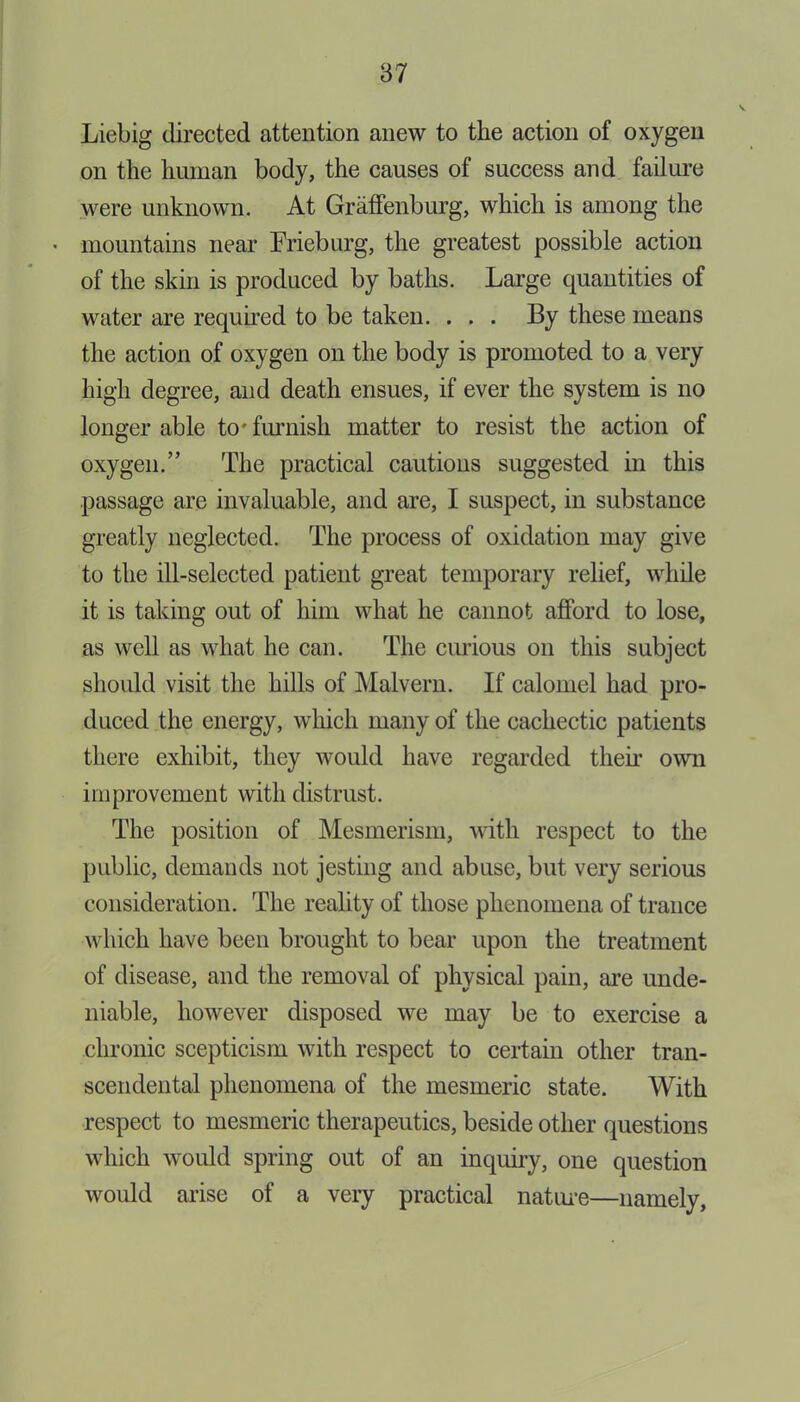 Liebig directed attention anew to the action of oxygen on the human body, the causes of success and failure were unknown. At Graffenburg, which is among the • mountains near Frieburg, the greatest possible action of the skin is produced by baths. Large quantities of water are required to be taken. . . . By these means the action of oxygen on the body is promoted to a very high degree, and death ensues, if ever the system is no longer able to'furnish matter to resist the action of oxygen.’5 The practical cautions suggested in this passage are invaluable, and are, I suspect, in substance greatly neglected. The process of oxidation may give to the ill-selected patient great temporary relief, while it is taking out of him what he cannot afford to lose, as well as what he can. The curious on this subject should visit the hills of Malvern. If calomel had pro- duced the energy, which many of the cachectic patients there exhibit, they would have regarded then* own improvement with distrust. The position of Mesmerism, with respect to the public, demands not jesting and abuse, but very serious consideration. The reality of those phenomena of trance which have been brought to bear upon the treatment of disease, and the removal of physical pain, are unde- niable, however disposed we may be to exercise a chronic scepticism with respect to certain other tran- scendental phenomena of the mesmeric state. With respect to mesmeric therapeutics, beside other questions which would spring out of an inquiry, one question would arise of a very practical nature—namely,