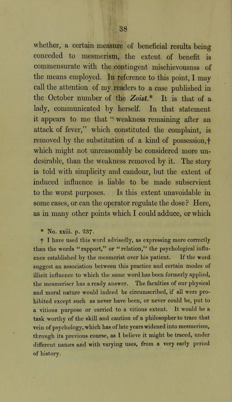 whether, a certain measure of beneficial results being conceded to mesmerism, the extent of benefit is commensurate with the contingent mischievousnss of the means employed. In reference to this point, I may call the attention of my readers to a case published in the October number of the Zoist * It is that of a lady, communicated by herself. In that statement it appears to me that “ weakness remaining after an attack of fever,” which constituted the complaint, is removed by the substitution of a kind of possession,! which might not unreasonably be considered more un- desirable, than the weakness removed by it. The story is told with simplicity and candour, but the extent of induced influence is liable to be made subservient to the worst purposes. Is this extent unavoidable in some cases, or can the operator regulate the dose ? Here, as in many other points which I could adduce, or which * No. xxiii. p. 237- f I have used this word advisedly, as expressing more correctly than the words “rapport,” or “relation,” the psychological influ- ence established by the mesmerist over his patient. If the word suggest an association between this practice and certain modes of illicit influence to which the same word has been formerly applied, the mesmeriser has a ready answer. The faculties of our physical and moral nature would indeed be circumscribed, if all were pro- hibited except such as never have been, or never could be, put to a vitious purpose or carried to a vitious extent. It would be a task worthy of the skill and caution of a philosopher to trace that vein of psychology, which has of late years widened into mesmerism, through its previous course, as I believe it might be traced, under different names and with varying uses, from a very early period of history.