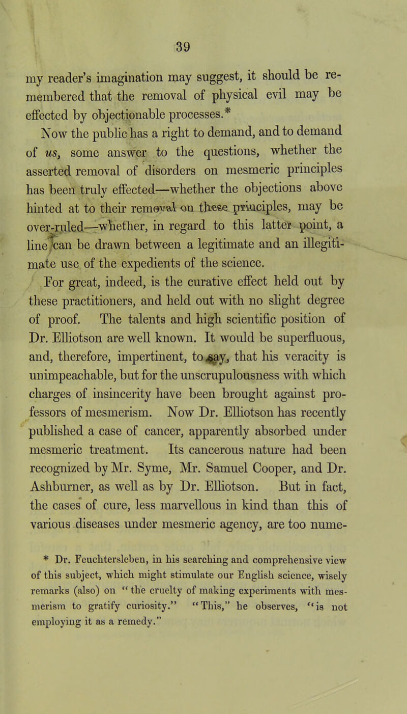 my reader’s imagination may suggest, it should be re- membered that the removal of physical evil may be effected by objectionable processes.* Now the public has a right to demand, and to demand of us, some answer to the questions, whether the asserted removal of disorders on mesmeric principles has been truly effected—whether the objections above hinted at to their removal on these pvluciples, may be over-ruled—whether, in regard to this latter point, a line 'can be drawn between a legitimate and an illegiti- mate use of the expedients of the science. For great, indeed, is the curative effect held out by these practitioners, and held out with no slight degree of proof. The talents and high scientific position of Dr. Elliotson are well known. It would be superfluous, and, therefore, impertinent, to £ay, that his veracity is unimpeachable, but for the unscrupulousness with which charges of insincerity have been brought against pro- fessors of mesmerism. Now Dr. Elliotson has recently published a case of cancer, apparently absorbed under mesmeric treatment. Its cancerous nature had been recognized by Mr. Syme, Mr. Samuel Cooper, and Dr. Ashburner, as well as by Dr. Elliotson. But in fact, the cases of cure, less marvellous in kind than this of various diseases under mesmeric agency, are too nume- * Dr. Feuchtersleben, in his searching and comprehensive view of this subject, which might stimulate our English science, wisely remarks (also) on “ the cruelty of making experiments with mes- merism to gratify curiosity.” “This,” he observes, “is not employing it as a remedy.”