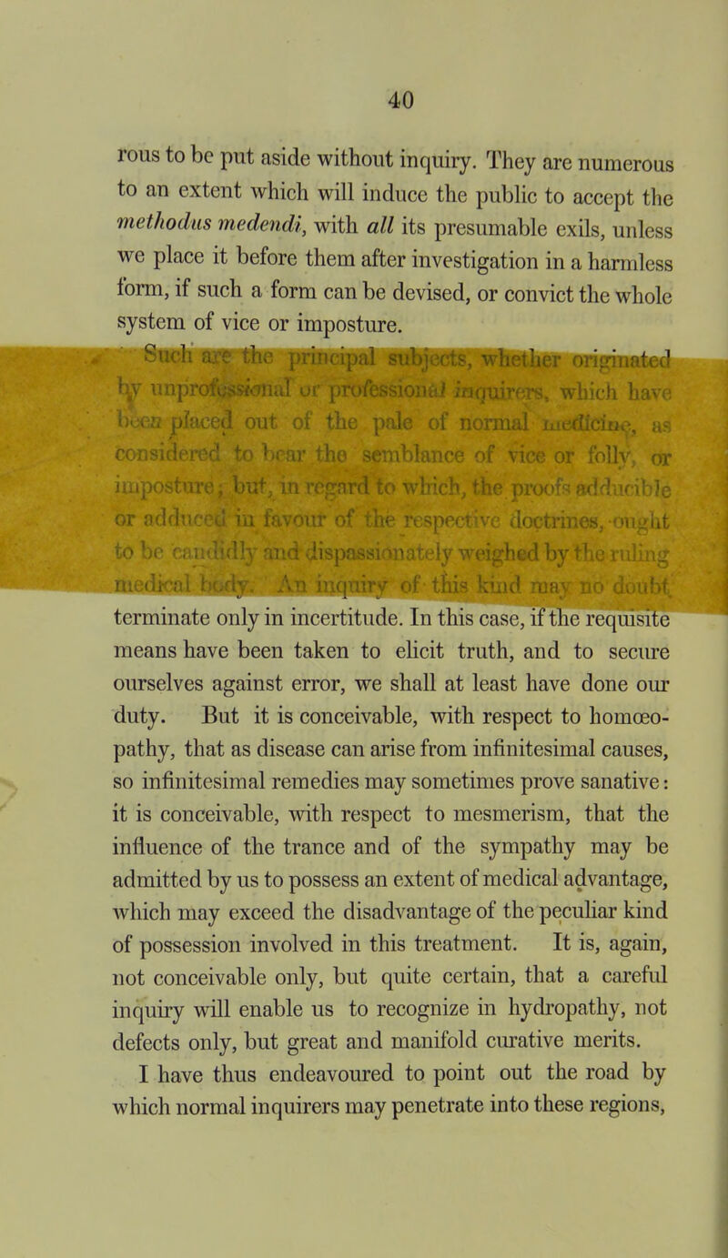 rous to be put aside without inquiry. They are numerous to an extent which will induce the public to accept the methodus medendi, with all its presumable exils, unless we place it before them after investigation in a harmless form, if such a form can be devised, or convict the whole system of vice or imposture. Such are the j lether ted m unprofessional or professional inquirers, which have been placed out of the pale of normal medicine, as considered to bear the semblance of vice or folly, or imposture; but, in regard to which, the proofs adducible or adduced in favour of the respective doctrines, ought to be candidly and dispassionately weighed by the ruling median f this uay no doubt terminate only in incertitude. In this case, if the requisite means have been taken to elicit truth, and to secure ourselves against error, we shall at least have done our duty. But it is conceivable, with respect to homoeo- pathy, that as disease can arise from infinitesimal causes, so infinitesimal remedies may sometimes prove sanative: it is conceivable, with respect to mesmerism, that the influence of the trance and of the sympathy may be admitted by us to possess an extent of medical advantage, which may exceed the disadvantage of the peculiar kind of possession involved in this treatment. It is, again, not conceivable only, but quite certain, that a careful inquiry will enable us to recognize in hydropathy, not defects only, but great and manifold amative merits. I have thus endeavoured to point out the road by which normal inquirers may penetrate into these regions,