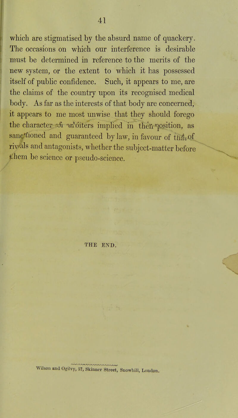 which are stigmatised by the absurd name of quackery. The occasions on which our interference is desirable must be determined in reference to the merits of the new system, or the extent to which it has possessed itself of public confidence. Such, it appears to me, are the claims of the country upon its recognised medical body. As far as the interests of that body are concerned, it appears to me most unwise that they should forego the character t£l nr± otters implied in then position, as sanctioned and guaranteed bylaw, in favour of tilth of rivals and antagonists, whether the subject-matter before tJiem be science or pseudo-science. THE END. Wilson and O^ilvy, 57, Skinner Street, Snowhill, London.