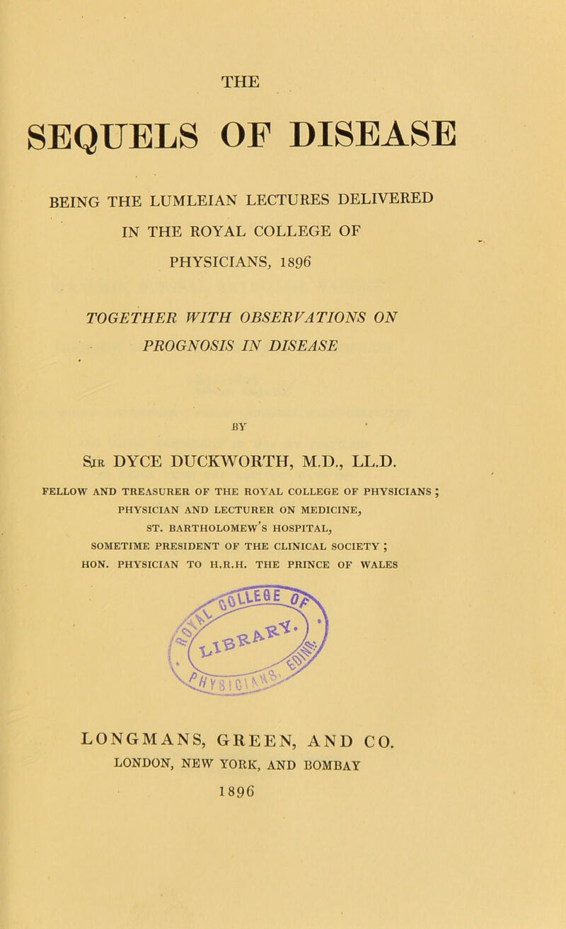 THE SEQUELS OE DISEASE BEING THE LUMLEIAN LECTURES DELIVERED IN THE ROYAL COLLEGE OF PHYSICIANS, 1896 TOGETHER WITH OBSERVATIONS ON PROGNOSIS IN DISEASE Sir DYCE DUCKWORTH, M.D., LL.D. FELLOW AND TREASURER OF THE ROYAL COLLEGE OF PHYSICIANS ; PHYSICIAN AND LECTURER ON MEDICINE, ST. Bartholomew’s hospital, SOMETIME PRESIDENT OF THE CLINICAL SOCIETY ; HON. PHYSICIAN TO H.R.H. THE PRINCE OF WALES LONGMANS, GREEN, AND CO. LONDON, NEW YORK, AND BOMBAY 1896