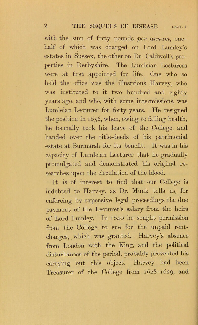 with the sum of forty pounds per annum, one- half of which was charged on Lord Lumley’s estates in Sussex, the other on Dr. Caldwell’s pro- perties in Derbyshire. The Lumleian Lecturers were at first appointed for life. One who so held the oflice was the illustrious Harvey, who Avas instituted to it two hundred and eighty years ago, and who, with some intermissions, was Lumleian Lecturer for forty years. He resigned the position in 1656, when, owing to failing health, he formally took his leave of the College, and handed over the title-deeds of his patrimonial estate at Burmarsh for its benefit. It was in his capacity of Lumleian Lecturer that he gradually promulgated and demonstrated his original re- searches upon the circulation of the blood. It is of interest to find that our College is indebted to Harvey, as Dr. Munk tells us, for enforcing by expensive legal proceedings the due payment of the Lecturer’s salary from the heirs of Lord Lumley. In 1640 he sought permission from the College to sue for the unpaid rent- charges, which was granted. Harvey’s absence from London with the King, and the political disturbances of the period, probably prevented his carrying out this object. Harvey had been Treasurer of the College from 1628-1629, and