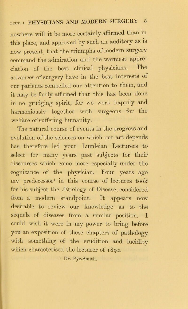 nowhere will it be more certainly affirmed than in this place, and approved by such an auditory as is now present, that the triumphs of modern surgery command the admiration and the warmest appre- ciation of the best clinical physicians. The advances of surgery have in the best interests of our patients compelled our attention to them, and it may be fairly affirmed that this has been done in no grudging spirit, for we work happily and harmoniously together with surgeons for the welfare of suffering humanity. The natural course of events in the progress and evolution of the sciences on which our art depends has therefore led your Lumleian Lecturers to select for many years past subjects for their discourses which come more especially under the cognizance of the physician. Four years ago my predecessor* in this course of lectures took for his subject the .Etiology of Disease, considered from a modern standpoint. It appears now desirable to review our knowledge as to the sequels of diseases from a similar position. I could wish it were in my power to bring before you an exposition of these chapters of pathology with something of the erudition and lucidity which characterised the lecturer of 1892. ^ Dr. Pye-Smith.