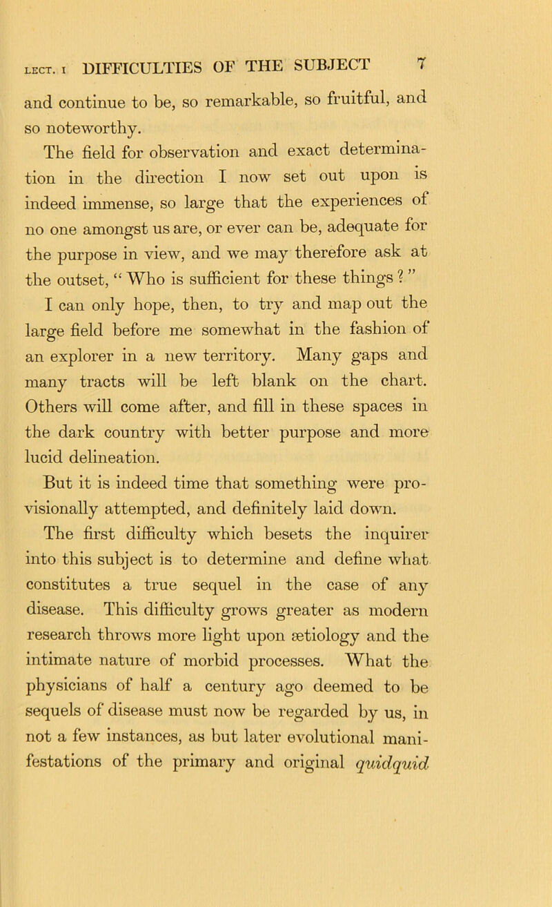 and continue to be, so remarkable, so fruitful, and so noteworthy. The field for observation and exact determina- tion in the dmection I now set out upon is indeed immense, so large that the experiences of no one amongst us are, or ever can be, adequate for the purpose in view, and we may therefore ask at the outset, “ Who is sufficient for these things ? ” I can only hope, then, to try and map out the large field before me somewhat in the fashion of an explorer in a new territory. Many gaps and many tracts will be left blank on the chart. Others will come after, and fill in these spaces in the dark country with better purpose and more lucid delineation. But it is indeed time that something were pro- visionally attempted, and definitely laid down. The first difiiculty which besets the inquirer into this subject is to determine and define what constitutes a true sequel in the case of any disease. This difficulty grows greater as modern research throws more light upon aetiology and the intimate nature of morbid processes. What the physicians of half a century ago deemed to be sequels of disease must now be regarded by us, in not a few instances, as but later evolutional mani- festations of the primary and original quidquid