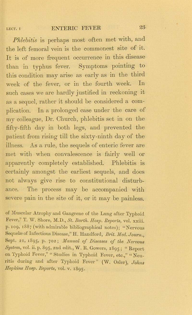 Phlebitis is perhaps most often met with, and the left femoral vein is the commonest site of it. It is of more frequent occurrence in this disease than in typhus fever. Symptoms pointing to this condition may arise as early as in the third week of the fever, or in the fourth week. In such cases we are hardly justified in reckoning it as a sequel, rather it should be considered a com- plication. In a prolonged case under the care of my colleague. Dr. Church, phlebitis set in on the fifty-fifth day in both legs, and prevented the patient from rising tiU the sixty-ninth day of the illness. As a rule, the sequels of enteric fever are met with when convalescence is fairly well or apparently completely established. Phlebitis is certainly amongst the earliest sequels, and does not always give rise to constitutional disturb- ance. The process may be accompanied with severe pain in the site of it, or it may be painless. of Muscular Atrophy and Gangrene of the Lung after Typhoid Fever,” T. W. Shore, M.D., St. Barth. Hosp. Reports, vol. xxiii. p. 109, 1887 (with admirable bibliographical notes); “Nervous Sequels of Infectious Disease,” H. Handford, Brit. Med. Journ., Sept. 21, 1895, P- 7°2 ; Manual of Diseases of the Mervous System, vol. ii. p. 895, 2nd edit., W. R. Gowers, 1895 ; “ Report on Typhoid Fever,” “ Studies in Typhoid Fever, etc.,” “ Neu- ritis during and after Typhoid Fever” (W. Osier), Johns Hopkins Hosp. Reports, vol. v. 1895.