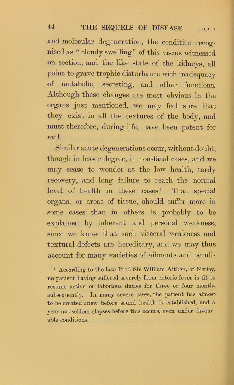 and molecular degeneration, the condition recog- nised as “ cloudy swelling” of this viscus witnessed on section, and the like state of the kidneys, all point to grave trophic disturbance with inadequacy of metabolic, secreting, and other functions. Although these changes are most obvious in the organs just mentioned, we may feel sure that they exist in all the textures of the body, and must therefore, during life, have been potent for evil. Similar acute degenerations occur, without doubt, though in lesser degree, in non-fatal cases, and we may cease to wonder at the low health, tardy recovery, and long failure to reach the normal level of health in these cases.* That special organs, or areas of tissue, should suffer more in some cases than in others is probably to be explained by inherent and personal weakness, since we know that such visceral weakness and textural defects are hereditary, and we may thus account for many varieties of ailments and peculi- ^ According to the late Prof. Sir William Aitken, of Netley, no patient having sufl’ered severely from enteric fever is fit to resume active or laborious duties for three or four months subsequently. In many severe cases, the patient has almost to be created anew before sound health is established, and a year not seldom elapses before this occurs, even under favour- able conditions.