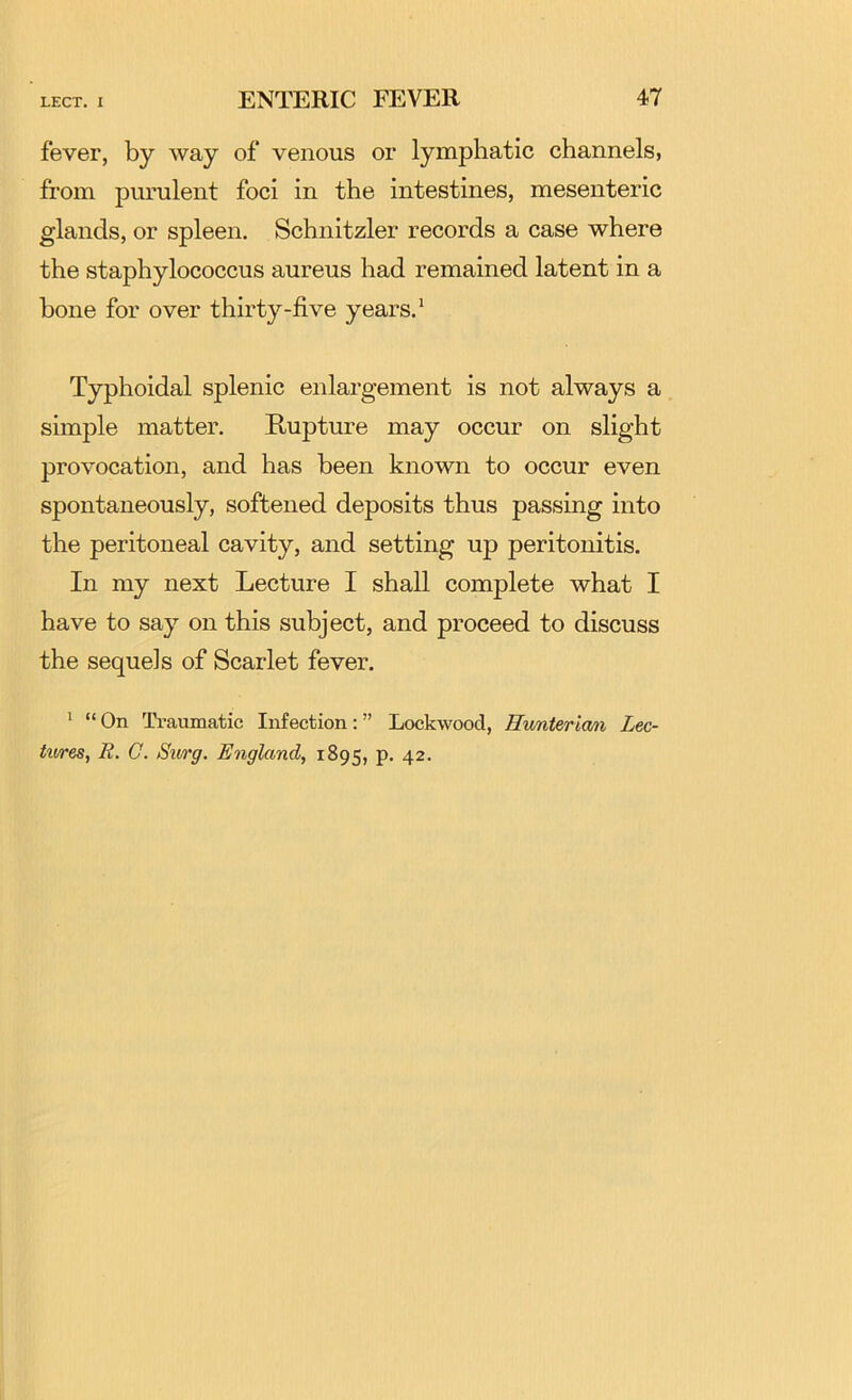 fever, by way of venous or lymphatic channels, from purulent foci in the intestines, mesenteric glands, or spleen. Schnitzler records a case where the staphylococcus aureus had remained latent in a bone for over thirty-five years.* Typhoidal splenic enlargement is not always a simple matter. Rupture may occur on slight provocation, and has been known to occur even spontaneously, softened deposits thus passing into the peritoneal cavity, and setting up peritonitis. In my next Lecture I shall complete what I have to say on this subject, and proceed to discuss the sequels of Scarlet fever. * “On Traumatic Infection:” Lockwood, Ewnterian Lec- ttires, R. G. Surg. England, 1895, p. 42.