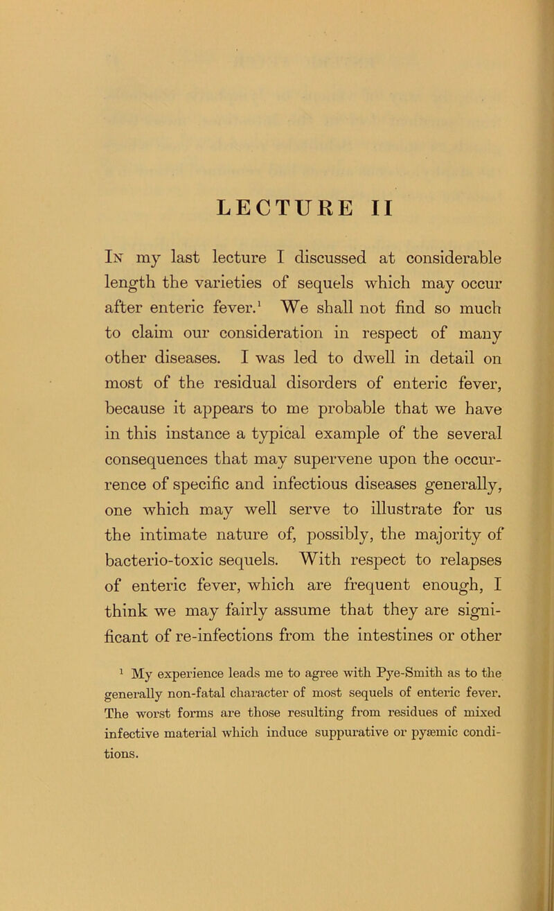 In my last lecture I discussed at considerable length the varieties of sequels which may occur after enteric fever.‘ We shall not find so much to claim our consideration in respect of many other diseases. I was led to dwell in detail on most of the residual disorders of enteric fever, because it appears to me probable that we have in this instance a typical example of the several consequences that may supervene upon the occur- rence of specific and infectious diseases generally, one which may well serve to illustrate for us the intimate nature of, possibly, the majority of bacterio-toxic sequels. With respect to relapses of enteric fever, which are frequent enough, I think we may fairly assume that they are signi- ficant of re-infections from the intestines or other 1 My experience leads me to agi’ee with Pye-Smith as to the generally non-fatal character of most sequels of enteric fever. The worst forms are those resulting from residues of mixed infective material which induce suppurative or pyajmic condi- tions.