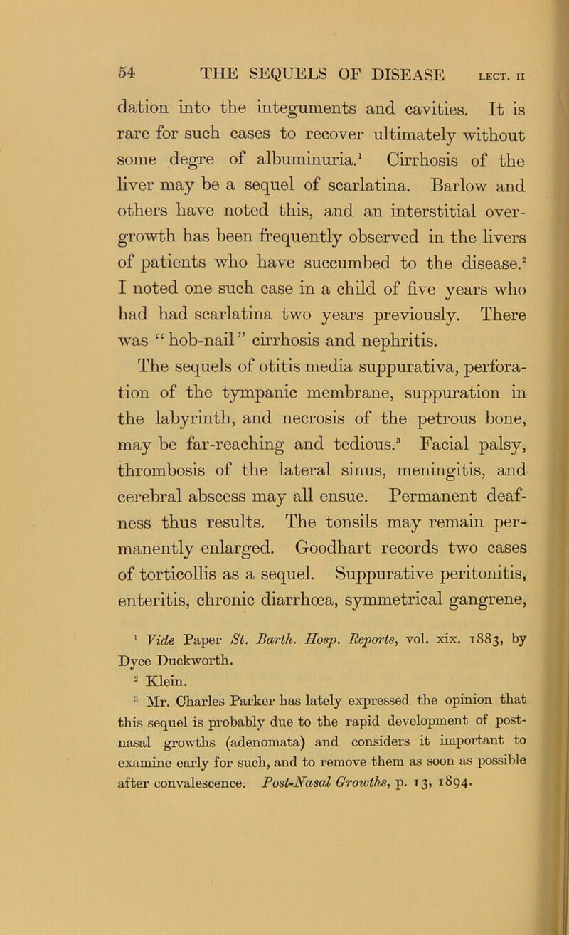 dation into the integuments and cavities. It is rare for such cases to recover ultimately without some degre of albuminuria.* Cirrhosis of the liver may be a sequel of scarlatina. Barlow and others have noted this, and an interstitial over- growth has been frequently observed in the livers of patients who have succumbed to the disease.^ I noted one such case in a child of five years who had had scarlatina two years previously. There was “hob-nail” cirrhosis and nephritis. The sequels of otitis media suppurativa, perfora- tion of the tympanic membrane, suppuration in the labyrinth, and necrosis of the petrous bone, may be far-reaching and tedious.® Facial palsy, thrombosis of the lateral sinus, meningitis, and cerebral abscess may all ensue. Permanent deaf- ness thus results. The tonsils may remain per- manently enlarged. Goodhart records two cases of torticollis as a sequel. Suppurative peritonitis, enteritis, chronic diarrhoea, symmetrical gangrene, ^ Vide Paper St. Barth. Hosp. Reports, vol. xix. 1883, by Dyce Duckworth. - Klein. ^ Mr. Charles Parker has lately expressed the opinion that this sequel is probably due to the rapid development of post- nasal growths (adenomata) and considei’s it important to examine early for such, and to remove them as soon as possible after convalescence. PosUNasal Growths, p. 13, 1894.
