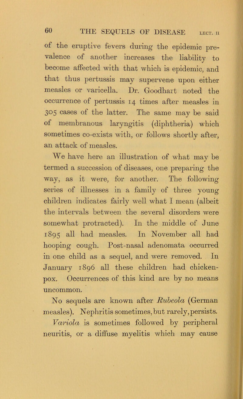 of the eruptive fevers during the epidemic pre- valence of another increases the liability to become affected with that which is epidemic, and that thus pertussis may supervene upon either measles or varicella. Dr. Goodhait noted the occurrence of pertussis 14 times after measles in 305 cases of the latter. The same may be said of membranous laryngitis (diphtheria) which sometimes co-exists with, or follows shortly after, an attack of measles. We have here an illustration of what may be termed a succession of diseases, one preparing the way, as it were, for another. The following series of illnesses in a family of three young children indicates fairly well what I mean (albeit the intervals between the several disorders were somewhat protracted). In the middle of June 1895 measles. In November all had hooping cough. Post-nasal adenomata occurred in one child as a sequel, and were removed. In January 1896 all these children had chicken- pox. Occurrences of this kind are by no means uncommon. No sequels are known after Ruheola (German m easles). Nephritis sometimes, but rarely, persists. Variola is sometimes followed by peripheral neuritis, or a diffuse myelitis which may cause