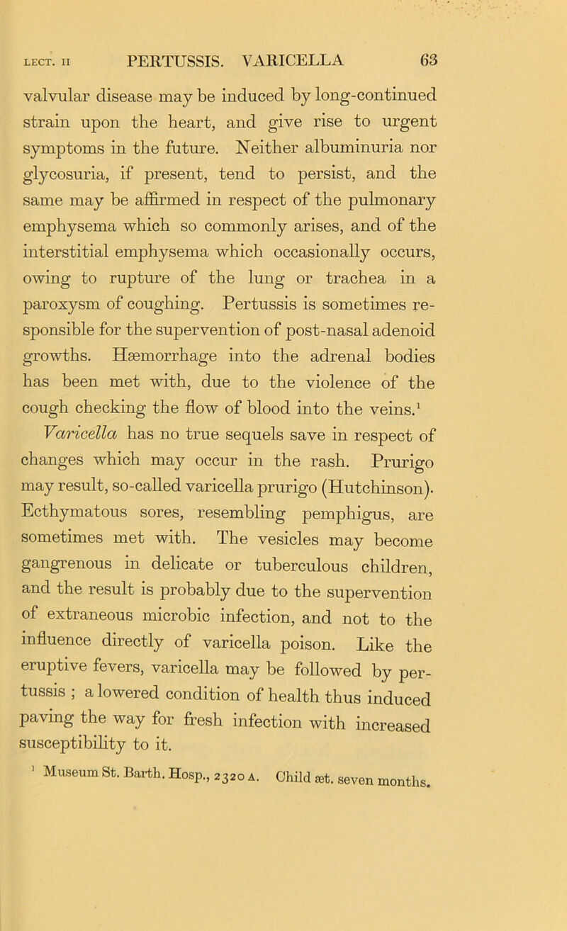 valvular disease may be induced by long-continued strain upon the heart, and give rise to urgent symptoms in the future. Neither albuminuria nor glycosuria, if present, tend to persist, and the same may be affirmed in respect of the pulmonary emphysema which so commonly arises, and of the interstitial emphysema which occasionally occurs, owing to rupture of the lung or trachea in a paroxysm of coughing. Pertussis is sometimes re- sponsible for the supervention of post-nasal adenoid growths. Haemorrhage into the adrenal bodies has been met with, due to the violence of the cough checking the flow of blood into the veins.* Varicella has no true sequels save in respect of changes which may occur in the rash. Prurigo may result, so-called varicella prurigo (Hutchinson). Ecthymatous sores, resembling pemphigus, are sometimes met with. The vesicles may become gangrenous in delicate or tuberculous children, and the result is probably due to the supervention of extraneous microbic infection, and not to the influence directly of varicella poison. Like the eruptive fevers, varicella may be followed by per- tussis ; a lowered condition of health thus induced paving the way for fresh infection with increased susceptibility to it. ' Museum St. Barth. Hosp., 2320 a. Child £et. seven months.