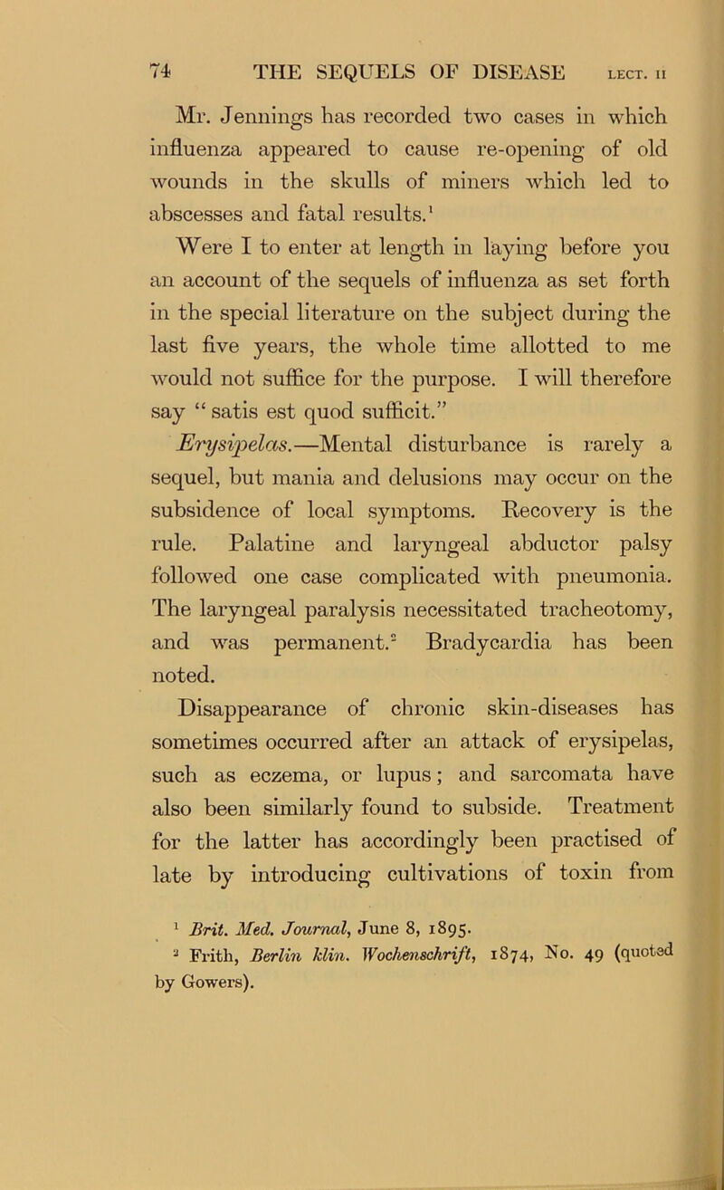 Mr. Jennings has recorded two cases in which influenza appeared to cause re-opening of old wounds in the skulls of miners which led to abscesses and fatal results.* Were I to enter at length in laying before you an account of the sequels of influenza as set forth in the special literature on the subject during the last five years, the whole time allotted to me would not suffice for the purpose. I will therefore say “ satis est quod sufficit.” Erysi'pelas.—Mental disturbance is rarely a sequel, but mania and delusions may occur on the subsidence of local symptoms. Recovery is the rule. Palatine and laryngeal abductor palsy followed one case complicated with pneumonia. The laryngeal paralysis necessitated tracheotomy, and was permanent. Bradycardia has been noted. Disappearance of chronic skin-diseases has sometimes occurred after an attack of erysipelas, such as eczema, or lupus; and sarcomata have also been similarly found to subside. Treatment for the latter has accordingly been practised of late by introducing cultivations of toxin from ^ Brit. Med. Journal, June 8, 1895. ^ Frith, Berlin klin. Wochenschrift, 1874, No. 49 (quoted by Gowers).