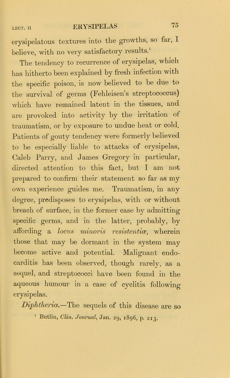 ERYSIPELAS erysipelatous textures into the growths, so far, I believe, with no very satisfactory results.* The tendency to recurrence of erysipelas, which has hitherto been explained by fresh infection with the specific poison, is now believed to be due to the survival of germs (Fehleisen’s streptococcus) which have remained latent in the tissues, and are provoked into activity by the firitation of traumatism, or by exposure to undue heat or cold. Patients of gouty tendency were formerly believed to be especially liable to attacks of erysipelas, Caleb Parry, and James Gregory in particular, directed attention to this fact, but I am not prepared to confirm them statement so far as my own experience guides me. Traumatism, in any degree, predisposes to erysipelas, with or without breach of surface, in the former case by admitting specific germs, and in the latter, probably, by affording a locus minons resistenticB, wherein those that may be dormant in the system may become active and potential. Malignant endo- carditis has been observed, though rarely, as a sequel, and streptococci have been found in the aqueous humour in a case of cyclitis following erysipelas. Diphtheria—T\iq sequels of this disease are so * Butlin, Clin. Joimial, Jan. 29, 1896, p. 213.