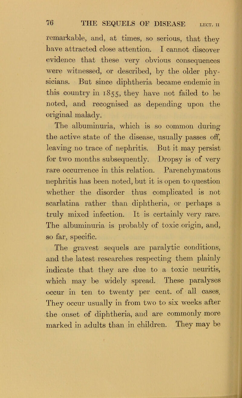 remai-kable, and, at times, so serious, that they have attracted close attention. I cannot discover evidence that these very obvious consequences were witnessed, or described, by the older phy- sicians. But since diphtheria became endemic in this country in 1855, they have not failed to be noted, and recognised as depending upon the original malady. The albuminuria, which is so common during the active state of the disease, usually passes off, leaving no trace of nephritis. But it ma}’' persist for two months subsequently. Dropsy is of very rare occurrence in this relation. Parencli3^matous nephritis has been noted, but it is open to question whether the disorder thus complicated is not scarlatina rather than diphtheria, or perhaps a truly mixed infection. It is certainly very rare. The albuminuria is probably of toxic origin, and, so far, specific. The gravest sequels are paralytic conditions, and the latest researches respecting them plainly indicate that they are due to a toxic neuritis, which may be widely spread. These paralyses occur in ten to twenty per cent, of all cases. They occur usually in from two to six weeks after the onset of diphtheria, and are commonly more marked in adults than in children. They may be