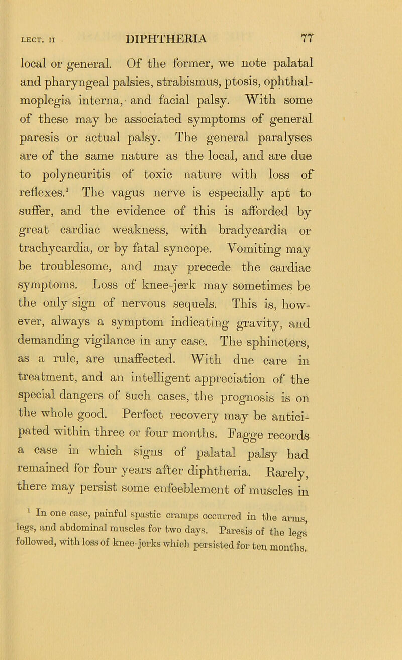 local or general. Of the former, we note palatal and pharyngeal palsies, strabismus, j)tosis, ophthal- moplegia interna, and facial palsy. With some of these may be associated symptoms of general paresis or actual palsy. The general paralyses are of the same nature as the local, and are due to polyneuritis of toxic nature with loss of reflexes.* The vagus nerve is especially apt to sufier, and the evidence of this is afforded by great cardiac weakness, with bradycardia or trachycardia, or by fatal syncope. Vomiting may be troublesome, and ma}^ precede the cardiac symptoms. Loss of knee-jerk may sometimes be the only sign of nervous sequels. This is, how- ever, always a symptom indicating gravity, and demanding vigilance in any case. The sphincters, as a rule, are unaffected. With due care in treatment, and an intelligent appreciation of the special dangers of such cases, the prognosis is on the whole good. Perfect recovery may be antici- pated within three or four months. Fagge records a case in which signs of palatal palsy had remamed for four years after diphtheria. Parely, there may persist some enfeeblemeiit of muscles in In one case, painful spastic ci’amps occiuTed in the arms legs, and abdominal muscles for two days. Paresis of the le^rj followed, \Auth loss of knee-jerks which persisted for ten months..