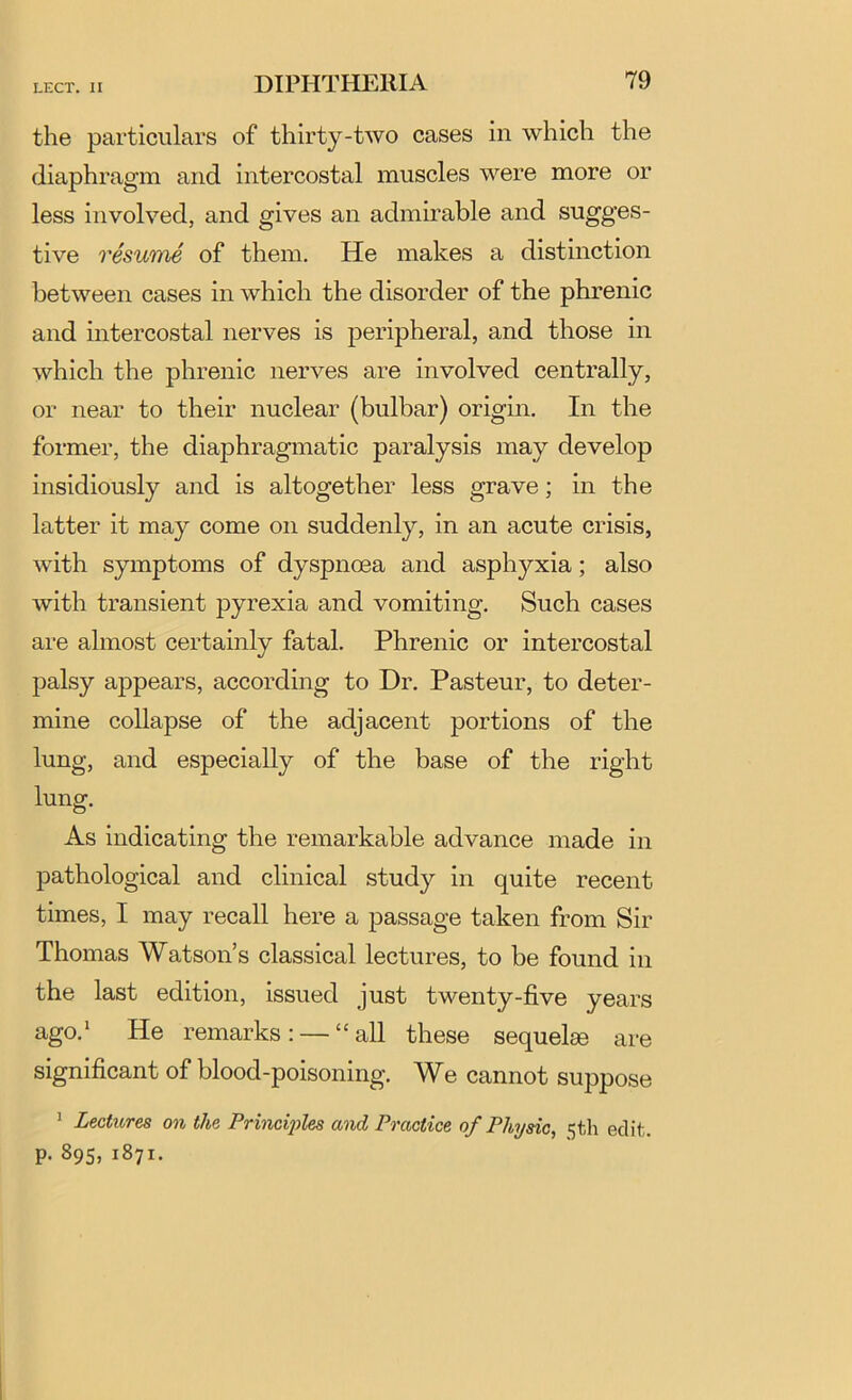 the particulars of thirty-two cases in which the diaphragm and intercostal muscles were more or less involved, and gives an admirable and sugges- tive resuTne of them. He makes a distinction between cases in which the disorder of the phrenic and intercostal nerves is peripheral, and those in which the phrenic nerves are involved centrally, or near to their nuclear (bulbar) origin. In the former, the diaphragmatic paralysis may develop insidiously and is altogether less grave; in the latter it may come on suddenly, in an acute crisis, with symptoms of dyspnoea and asphyxia; also with transient pyrexia and vomiting. Such cases are almost certainly fatal. Phrenic or intercostal palsy appears, according to Dr. Pasteur, to deter- mine collapse of the adjacent portions of the lung, and especially of the base of the right lung. As indicating the remarkable advance made in pathological and clinical study in quite recent times, I may recall here a passage taken from Sir Thomas Watson’s classical lectures, to be found in the last edition, issued just twenty-five years ago.* He remarks: — “all these sequelae are significant of blood-poisoning. We cannot suppose ^ Lectures on the Princi'ples and Practice of Physic, 5th edit, p. 895, 1871.