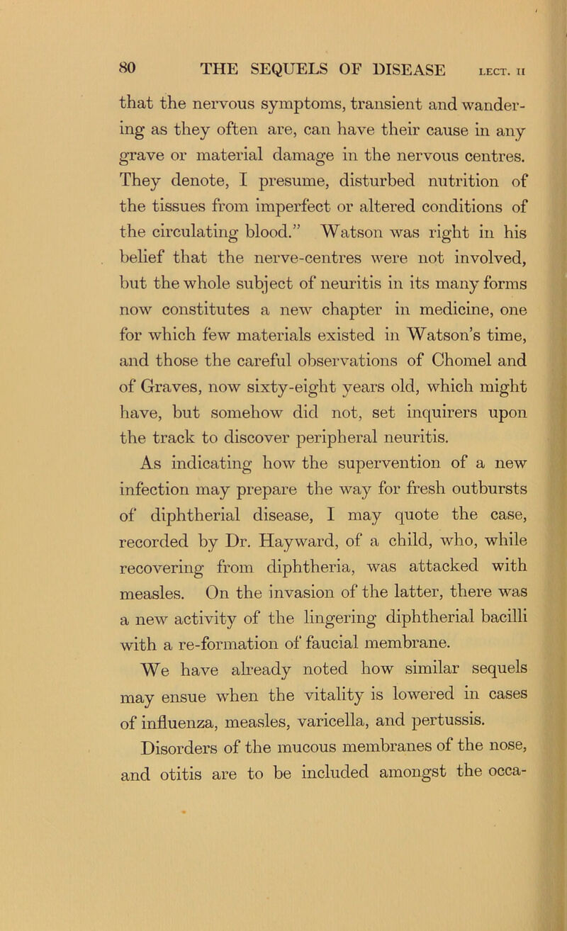 that the nervous symptoms, transient and wander- ing as they often are, can have their cause in any grave or material damage in the nervous centres. They denote, I presume, disturbed nutrition of the tissues from imperfect or altered conditions of the circulating blood.” Watson was right in his belief that the nerve-centres were not involved, but the whole subject of neuritis in its many forms now constitutes a new chapter in medicine, one for which few materials existed in Watson’s time, and those the careful observations of Chomel and of Graves, now sixty-eight years old, which might have, but somehow did not, set inquirers upon the track to discover peripheral neuritis. As indicating how the supervention of a new infection may prepare the way for fresh outbursts of diphtherial disease, I may quote the case, recorded by Dr. Hayward, of a child, who, while recovering from diphtheria, was attacked with measles. On the invasion of the latter, there was a new activity of the lingering diphtherial bacilli with a re-formation of faucial membrane. We have ah-eady noted how similar sequels may ensue when the vitality is lowered in cases of influenza, measles, varicella, and pertussis. Disorders of the mucous membranes of the nose, and otitis are to be included amongst the occa-