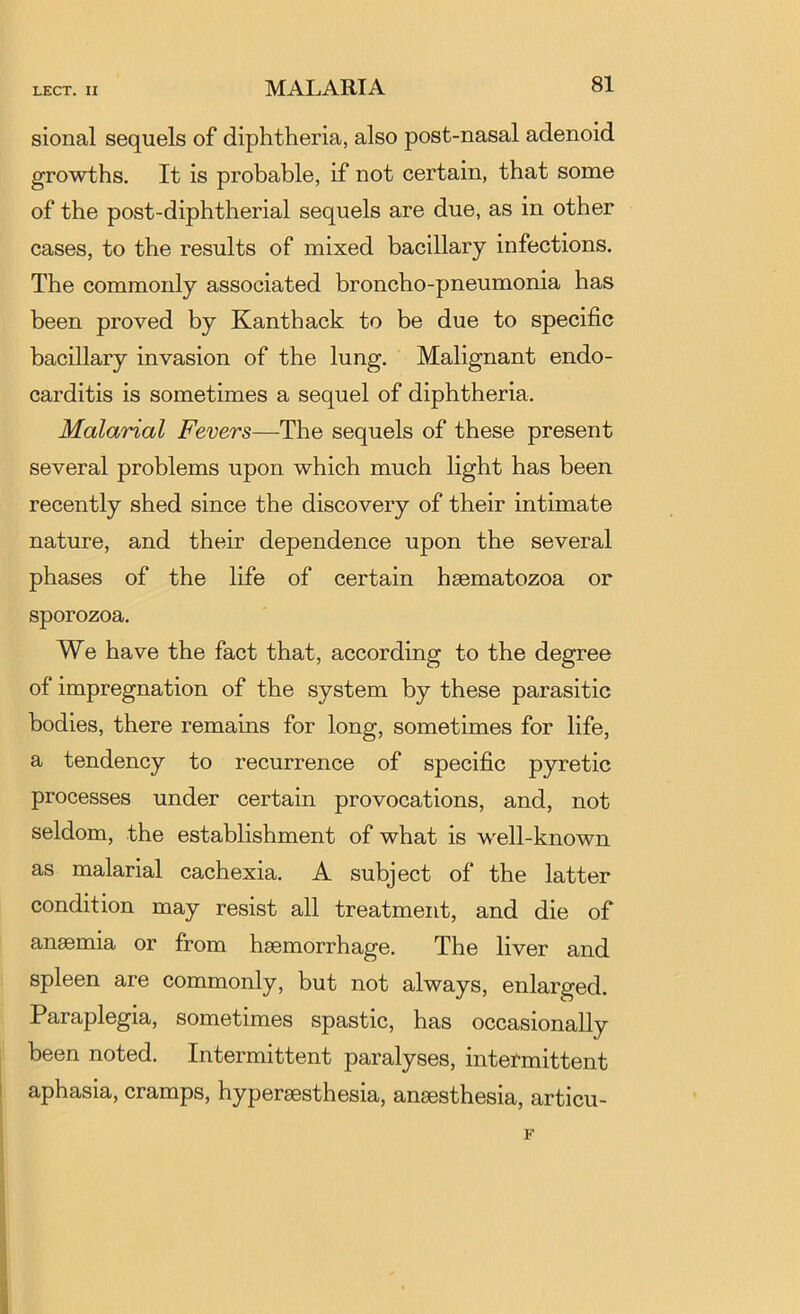 sional sequels of diphtheria, also post-nasal adenoid growths. It is probable, if not certain, that some of the post-diphtherial sequels are due, as in other cases, to the results of mixed bacillary infections. The commonly associated broncho-pneumonia has been proved by Kanthack to be due to specific bacillary invasion of the lung. Malignant endo- carditis is sometimes a sequel of diphtheria. Malarial Fevers—The sequels of these present several problems upon which much light has been recently shed since the discovery of their intimate nature, and their dependence upon the several phases of the life of certain haematozoa or sporozoa. We have the fact that, according to the degree of impregnation of the system by these parasitic bodies, there remains for long, sometimes for life, a tendency to recurrence of specific pyretic processes under certain provocations, and, not seldom, the establishment of what is w'ell-known as malarial cachexia. A subject of the latter condition may resist all treatment, and die of anaemia or from haemorrhage. The liver and spleen are commonly, but not always, enlarged. Paraplegia, sometimes spastic, has occasionally been noted. Intermittent paralyses, intermittent aphasia, cramps, hyperaesthesia, anaesthesia, articu-