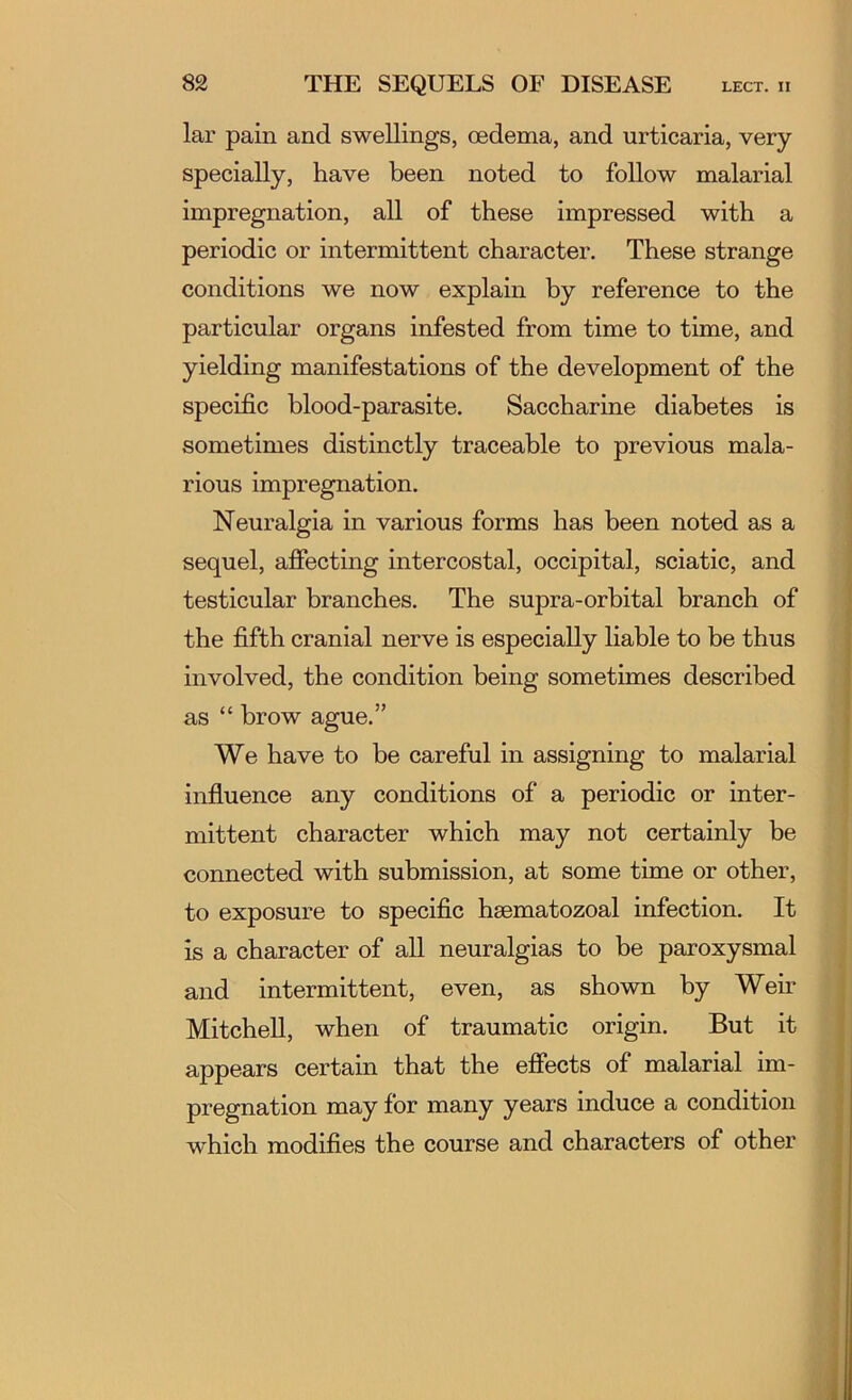 lar pain and swellings, oedema, and urticaria, very specially, have been noted to follow malarial impregnation, all of these impressed with a periodic or intermittent character. These strange conditions we now explain by reference to the particular organs infested from time to time, and yielding manifestations of the development of the specific blood-parasite. Saccharine diabetes is sometimes distinctly traceable to previous mala- rious impregnation. Neuralgia in various forms has been noted as a sequel, afiecting intercostal, occipital, sciatic, and testicular branches. The supra-orbital branch of the fifth cranial nerve is especially liable to be thus involved, the condition being sometimes described as “ brow ague.” We have to be careful in assigning to malarial influence any conditions of a periodic or inter- mittent character which may not certainly be connected with submission, at some time or other, to exposure to specific hsematozoal infection. It is a character of aU neuralgias to be paroxysmal and intermittent, even, as shown by Wem MitcheU, when of traumatic origin. But it appears certain that the efiects of malarial im- pregnation may for many years induce a condition which modifies the course and characters of other