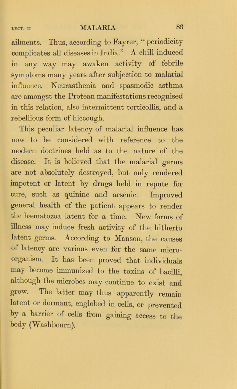 aibnents. Thus, according to Fayrer, “ periodicity complicates all diseases in India.” A chill induced in any way may awaken activity of febrile symptoms many years after subjection to malarial influence. Neurasthenia and spasmodic asthma are amongst the Protean manifestations recognised in this relation, also intermittent torticollis, and a rebellious form of hiccough. This peculiar latency of malarial influence has now to be considered with reference to the modern doctrines held as to the nature of the disease. It is believed that the malarial germs are not absolutely destroyed, but only rendered impotent or latent by drugs held in repute for cure, such as quinine and arsenic. Improved general health of the patient appears to render the hsematozoa latent for a time. New forms of iUness may induce fresh activity of the hitherto latent germs. According to Manson, the causes of latency are various even for the same micro- organism. It has been proved that individuals may become immunized to the toxins of bacilli, although the microbes may continue to exist and grow. The latter may thus apparently remain latent or dormant, englobed in cells, or prevented by a barrier of cells from gaining access to the body (Washbourn).