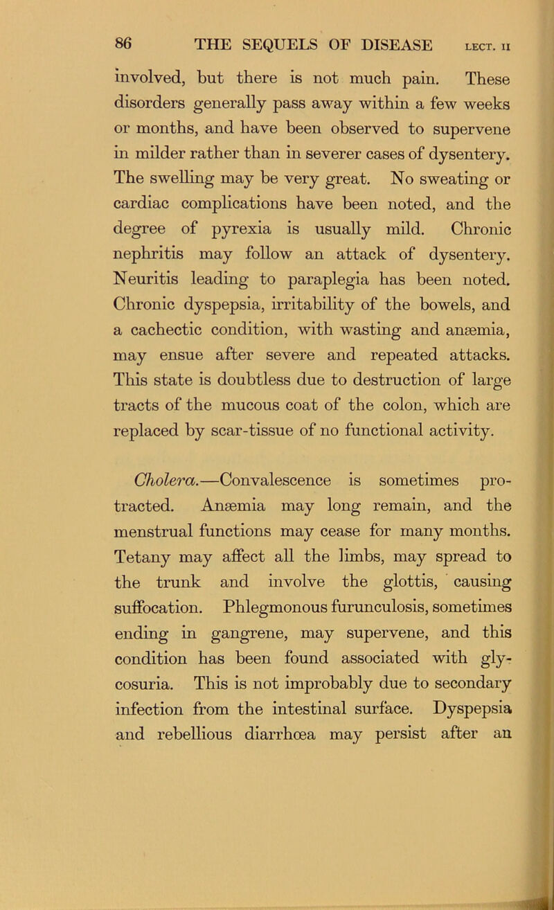 involved, but there is not much pain. These disorders generally pass away within a few weeks or months, and have been observed to supervene in milder rather than in severer cases of dysentery. The swelling may be very great. No sweating or cardiac complications have been noted, and the degree of pyrexia is usually mild. Chronic nephritis may follow an attack of dysentery. Neuritis leading to paraplegia has been noted. Chronic dyspepsia, irritability of the bowels, and a cachectic condition, with wasting and anaemia, may ensue after severe and repeated attacks. This state is doubtless due to destruction of large tracts of the mucous coat of the colon, which are replaced by scar-tissue of no functional activity. Cholera.—Convalescence is sometimes pro- tracted. Anaemia may long remain, and the menstrual functions may cease for many months. Tetany may affect all the limbs, may spread to the trunk and involve the glottis, causing suffocation. Phlegmonous furunculosis, sometimes ending in gangrene, may supervene, and this condition has been found associated with gly- cosuria. This is not improbably due to secondary infection from the intestinal surface. Dyspepsia and rebellious diarrhoea may persist after an