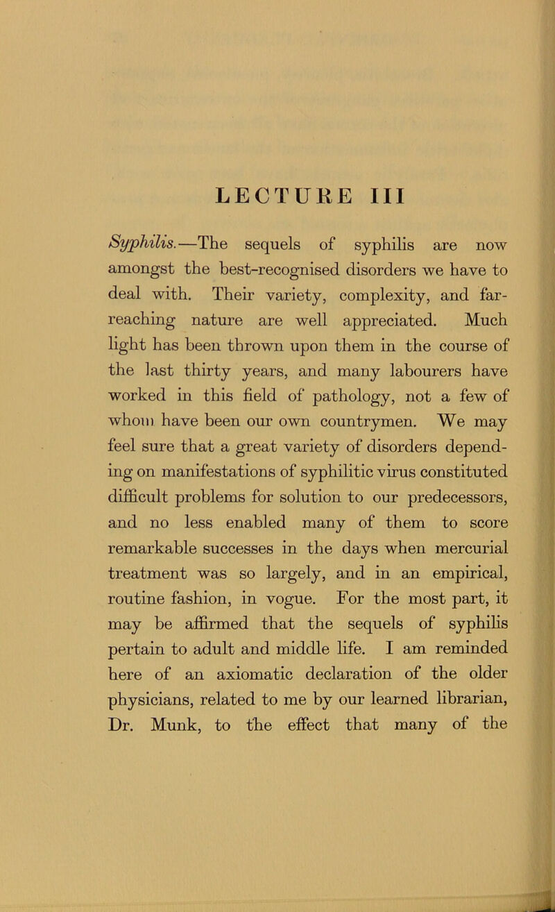 LECTURE III Syphilis.—The sequels of syphilis are now amongst the best-recognised disorders we have to deal with. Their variety, complexity, and far- reaching nature are well appreciated. Much light has been thrown upon them in the course of the last thirty years, and many labourers have worked in this field of pathology, not a few of whom have been our own countrymen. We may ! feel sure that a great variety of disorders depend- i ing on manifestations of syphilitic virus constituted [. difficult problems for solution to our predecessors, i and no less enabled many of them to score remarkable successes in the days when mercurial treatment was so largely, and in an empirical, routine fashion, in vogue. For the most part, it may be affirmed that the sequels of syphihs pertain to adult and middle life. I am reminded here of an axiomatic declaration of the older physicians, related to me by our learned librarian, Dr. Munk, to the effect that many of the