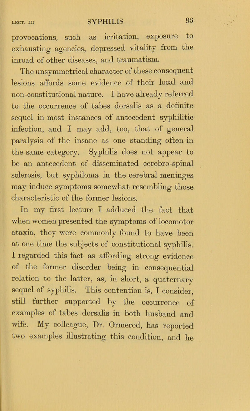 provocations, such as irritation, exposure to exhausting agencies, depressed vitality from the inroad of other diseases, and traumatism. The unsymmetrical character of these consequent lesions affords some evidence of their local and non-constitutional nature. I have already referred to the occurrence of tabes dorsalis as a definite sequel in most instances of antecedent syphilitic infection, and I may add, too, that of general paralysis of the insane as one standing often in the same category. Syphilis does not appear to be an antecedent of disseminated cerebro-spinal sclerosis, but syphiloma in the cerebral meninges may induce symptoms somewhat resembling those characteristic of the former lesions. In my first lecture I adduced the fact that when women presented the symptoms of locomotor ataxia, they were commonly found to have been at one time the subjects of constitutional syphilis. I regarded this fact as affording strong evidence of the former disorder being in consequential relation to the latter, as, in short, a quaternary sequel of syphilis. This contention is, I consider, still further supported by the occurrence of examples of tabes dorsalis in both husband and wife. My colleague. Dr. Ormerod, has reported two examples illustrating this condition, and he