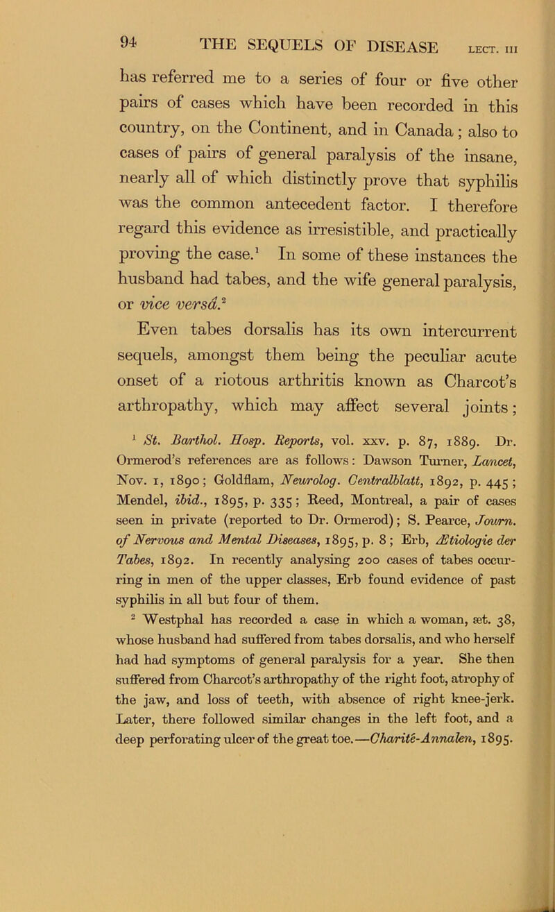 LECT. Ill THE SEQUELS OF DISEASE has referred me to a series of four or five other pairs of cases which have been recorded in this country, on the Continent, and in Canada; also to cases of pairs of general paralysis of the insane, nearly all of which distinctly prove that syphilis was the common antecedent factor. I therefore regard this evidence as irresistible, and practically proving the case.’ In some of these instances the husband had tabes, and the wife general paralysis, or vice versa.^ Even tabes dorsalis has its own intercurrent sequels, amongst them being the peculiar acute onset of a riotous arthritis known as Charcot’s arthropathy, which may affect several joints; ^ St. Ba/rthol. Hosp. Reports, vol. xxv. p. 87, 1889. Dr. Ormerod’s references are as follows: Dawson Turner, Lancet, Nov. I, 1890; Goldflam, Newrolog. GentralhlaU, 1892, p. 445; Mendel, ibid., 1895, p. 335; Reed, Montreal, a pair of cases seen in private (reported to Dr. Ormerod); S. Pearce, Jmvm. of Nervous and Mental Diseases, 1895, p. 8; Erb, Mtiologie der Tabes, 1892. In recently analysing 200 cases of tabes occur- ring in men of the upper classes, Erb found evidence of past syphilis in all but four of them. ^ Westphal has recorded a case in which a woman, set. 38, whose husband had suffered from tabes dorsalis, and who herself had had symptoms of general paralysis for a year. She then suffered from Charcot’s arthropathy of the right foot, atrophy of the jaw, and loss of teeth, with absence of right knee-jerk. Later, there followed similar changes in the left foot, and a deep perforating ulcer of the great toe.—Gkarite-Annalen, 1895. A