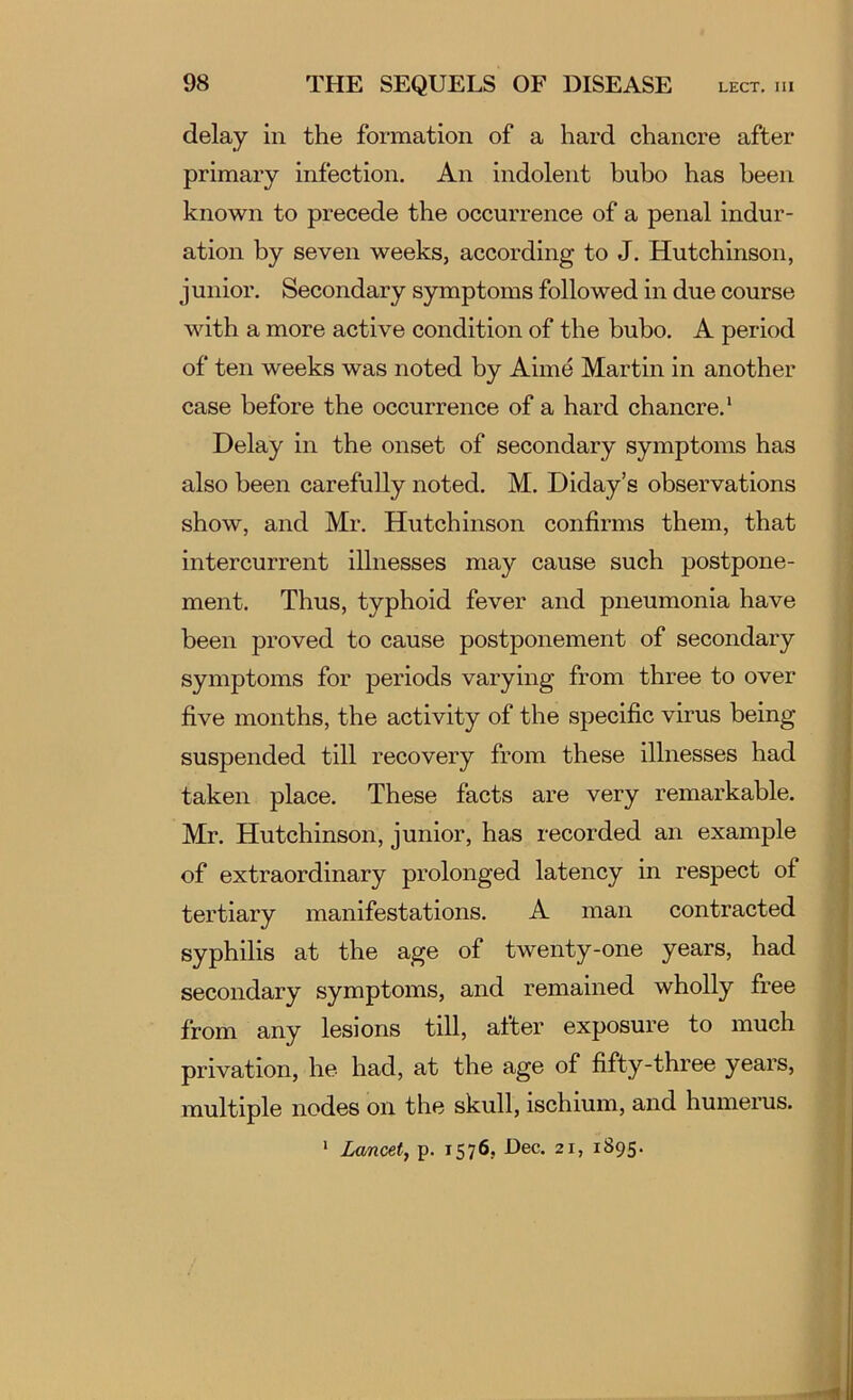 delay in the formation of a hard chancre after primary infection. An indolent bubo has been known to precede the occurrence of a penal indur- ation by seven weeks, according to J. Hutchinson, junior. Secondary symptoms followed in due course with a more active condition of the bubo. A period of ten weeks was noted by Aime Martin in another case before the occurrence of a hard chancre.’ Delay in the onset of secondary symptoms has also been carefully noted. M. Diday’s observations show, and Mr. Hutchinson confirms them, that intercurrent illnesses may cause such postpone- ment. Thus, typhoid fever and pneumonia have been proved to cause postponement of secondary symptoms for periods varying from three to over five months, the activity of the specific virus being | suspended till recovery from these illnesses had ‘ taken place. These facts are very remarkable. j Mr. Hutchinson, junior, has recorded an example of extraordinary prolonged latency in respect of tertiary manifestations. A man contracted syphilis at the age of twenty-one years, had secondary symptoms, and remained wholly free from any lesions till, after exposure to much privation, he had, at the age of fifty-three years, multiple nodes on the skull, ischium, and humerus. ‘ Lancet, p. 1576, Dec. 21, 1895.