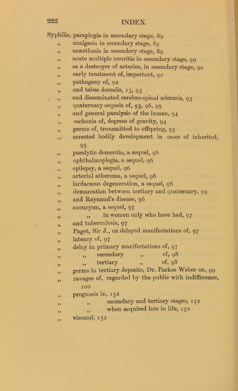 Syphilis, 5? 55 55 55 55 55 55 55 55 55 55 55 55 55 55 55 55 55 55 55 55 55 55 55 55 55 55 55 55 55 55 55 55 55 paraplegia in secondary stage, 89 analgesia in secondary stage, 89 anaesthesia in secondary stage, 89 acute multiple neuritis in secondary stage, 99 as a destroyer of arteries, in secondary stage, 90 early treatment of, important, 92 pathogeny of, 92 and tabes dorsalis, 13, 93 and disseminated cerebro-spinal sclerosis, 93 quaternary sequels of, 93, g6, 99 and general paralysis of the insane, 94 cachexia of, degrees of gravity, 94 germs of, transmitted to offspring, 95 arrested bodily development in cases of inherited, 95 paralytic dementia, a sequel, 96 ophthalmoplegia, a sequel, 96 epilepsy, a sequel, 96 arterial atheroma, a sequel, 96 lardaceous degeneration, a sequel, 96 demarcation between tertiary and quaternary, 99 and Raynaud’s disease, 96 aneurysm, a sequel, 97 „ in women only who have had, 97 and tuberculosis, 97 Paget, Sir J., on delayed manifestations of, 97 latency of, 97 delay in primary manifestations of, 97 „ secondary „ of, 98 „ tertiary „ of, 98 germs in tertiary deposits. Dr. Parkes Weber on, 99 ravages of, regarded by the public with indifference, 100 prognosis in, 152 „ secondary and tertiary stages, 152 ,, when acquired late in life, 152 visceral, 152