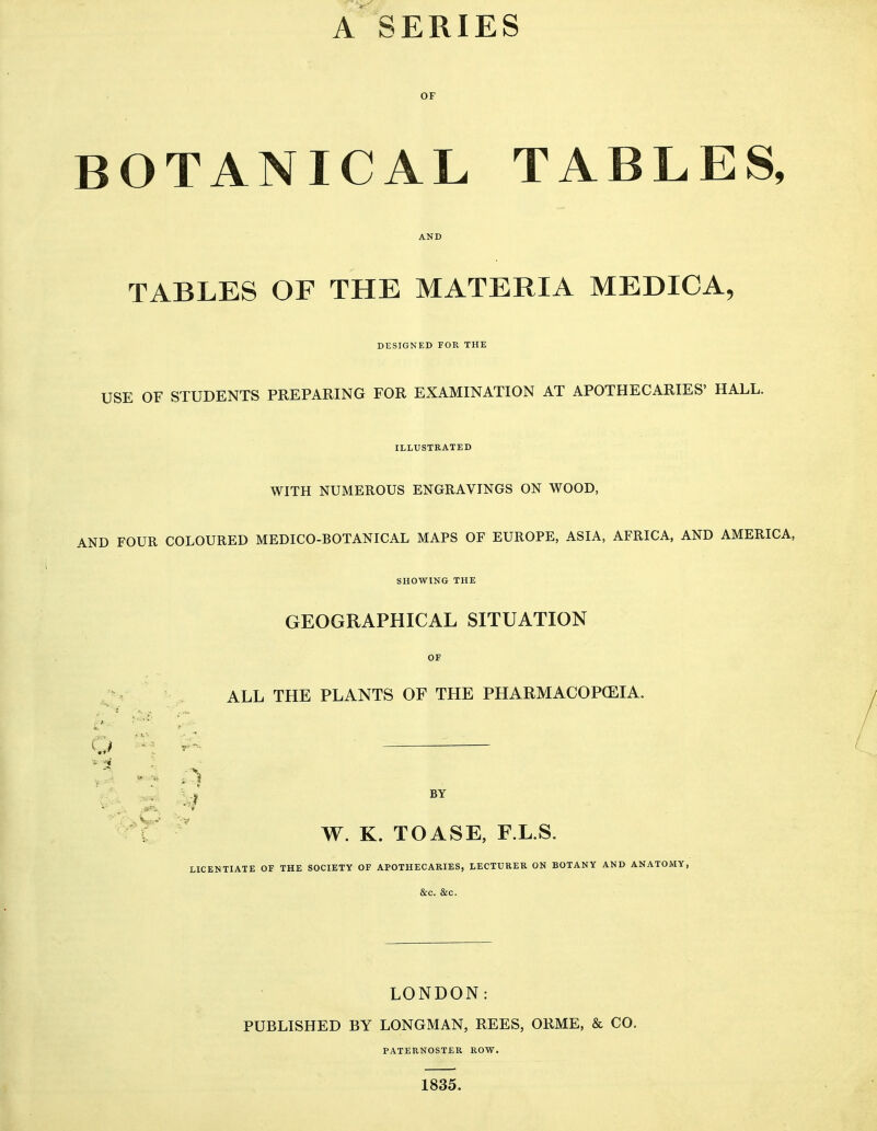 A SERIES OF BOTANICAL TABLES, TABLES OF THE MATERIA MEDICA, DESIGNED FOR THE USE OF STUDENTS PREPARING FOR EXAMINATION AT APOTHECARIES' HALL. ILLUSTRATED WITH NUMEROUS ENGRAVINGS ON WOOD, AND FOUR COLOURED MEDICO-BOTANICAL MAPS OF EUROPE, ASIA, AFRICA, AND AMERICA, SHOWING THE GEOGRAPHICAL SITUATION OF ALL THE PLANTS OF THE PHARMACOP(EIA. BY W. K. TOASE, F.L.S. LICENTIATE OF THE SOCIETY OF APOTHECARIES, LECTURER ON BOTANY AND ANATOMY, &C. &C. o ^'^ LONDON: PUBLISHED BY LONGMAN, REES, ORME, & CO. PATERNOSTER ROW. 1835.