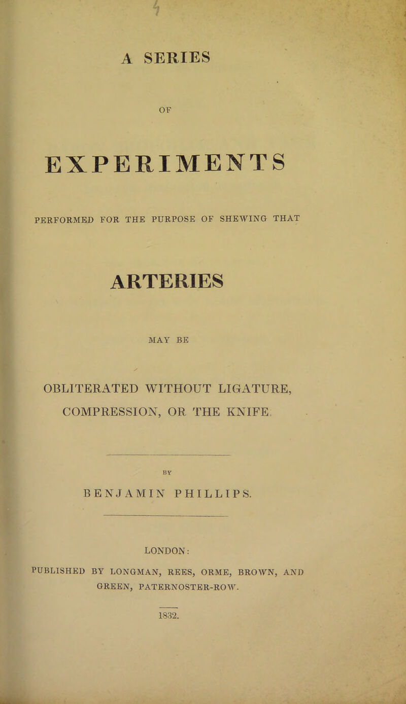 A SERIES OF EXPERIMENTS PERFORMED FOR THE PURPOSE OF SHEWING THAT ARTERIES MAY BE OBLITERATED WITHOUT LIGATURE, COMPRESSION, OR THE KNIFE BENJAMIN PHILLIPS. LONDON: PUBLISHED BY LONGMAN, REES, ORME, BROWN, AND GREEN, PATERNOSTER-ROW. 1832.