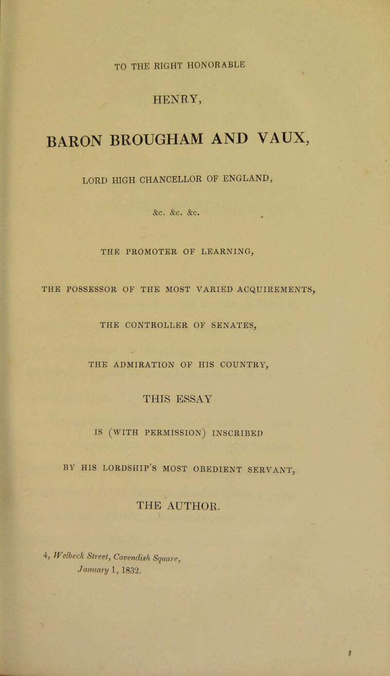 TO THE RIGHT HONORABLE HENRY, BARON BROUGHAM AND VAUX, LORD HIGH CHANCELLOR OF ENGLAND, &c. &c. &c. THE PROMOTER OF LEARNING, THE POSSESSOR OF THE MOST VARIED ACQUIREMENTS, THE CONTROLLER OF SENATES, THE ADMIRATION OF HIS COUNTRY, THIS ESSAY IS (WITH PERMISSION) INSCRIBED BY HIS LORDSHIP’S MOST OBEDIENT SERVANT, THE AUTHOR. R Wdbcck Street, Cavendish Square, January 1, 1832.