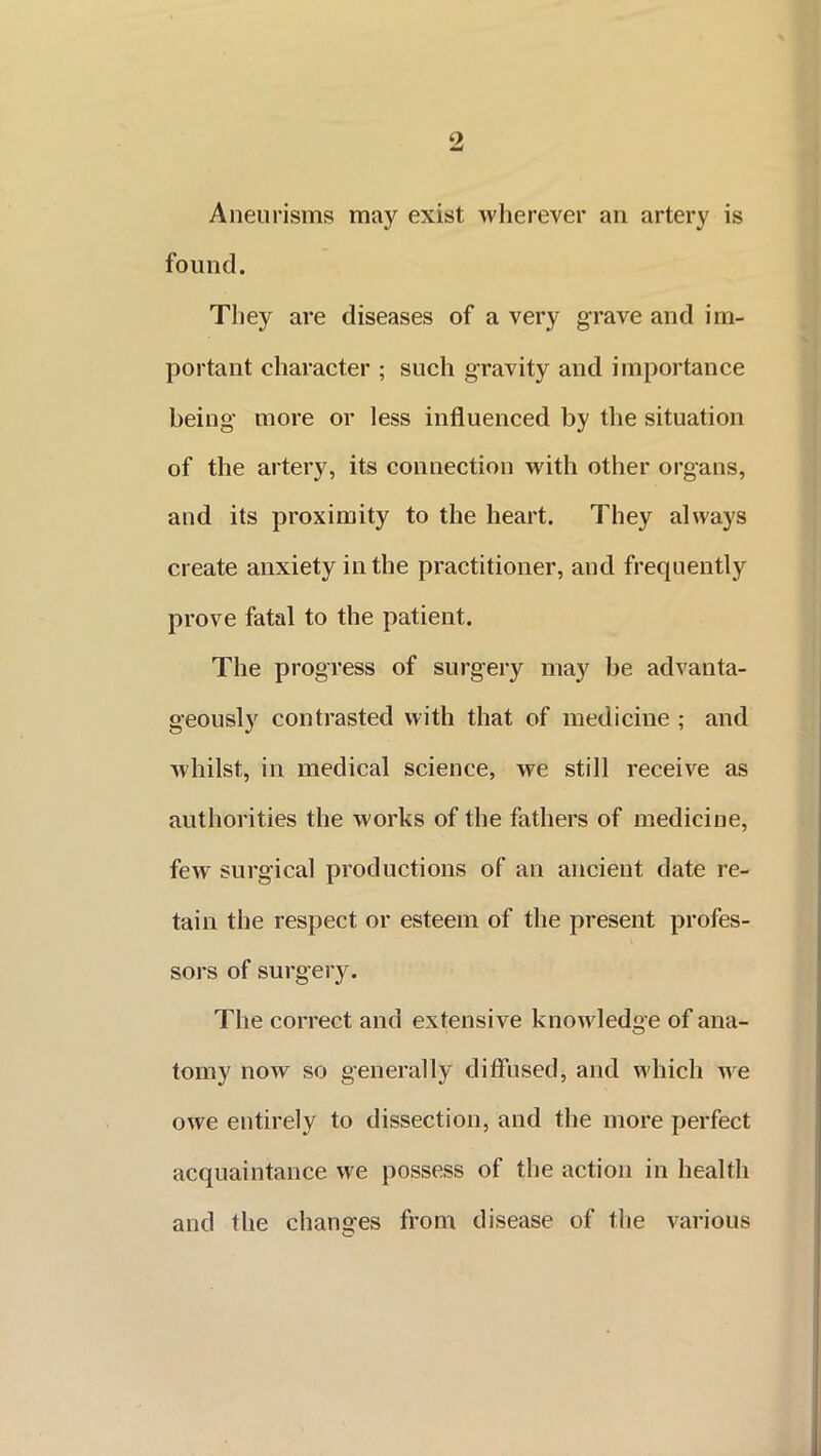 Aneurisms may exist wherever an artery is found. They are diseases of a very grave and im- portant character ; such gravity and importance being more or less influenced by the situation of the artery, its connection with other organs, and its proximity to the heart. They always create anxiety in the practitioner, and frequently prove fatal to the patient. The progress of surgery may be advanta- geously contrasted with that of medicine ; and whilst, in medical science, we still receive as authorities the works of the fathers of medicine, few surgical productions of an ancient date re- tain the respect or esteem of the present profes- sors of surgery. The correct and extensive knowledge of ana- tomy now so generally diffused, and which we owe entirely to dissection, and the more perfect acquaintance we possess of the action in health and the changes from disease of the various