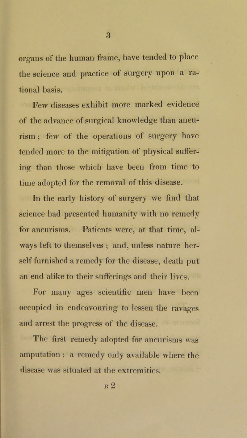 organs of the human frame, have tended to place the science and practice of surgery upon a ra- tional basis. Few diseases exhibit more marked evidence of the advance of surgical knowledge than aneu- rism ; few of the operations of surgery have tended more to the mitigation of physical suffer- ing than those which have been from time to time adopted for the removal of this disease. In the early history of surgery we find that science had presented humanity with no remedy for aneurisms. Patients were, at that time, al- ways left to themselves ; and, unless nature her- self furnished a remedy for the disease, death put an end alike to their sufferings and their lives. For many ages scientific men have been occupied in endeavouring to lessen the ravages and arrest the progress of the disease. The first remedy adopted for aneurisms was amputation : a remedy only available where the disease was situated at the extremities. b 2