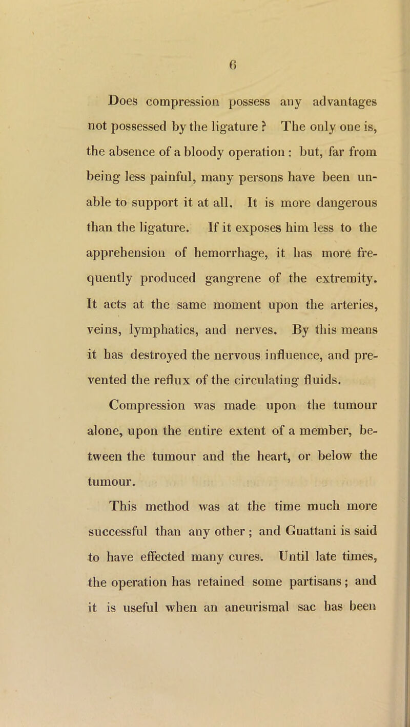 () Does compression possess any advantages not possessed by the ligature ? The only one is, the absence of a bloody operation : but, far from being less painful, many persons have been un- able to support it at all. It is more dangerous than the ligature. If it exposes him less to the apprehension of hemorrhage, it has more fre- quently produced gangrene of the extremity. It acts at the same moment upon the arteries, veins, lymphatics, and nerves. By this means it has destroyed the nervous influence, and pre- vented the reflux of the circulating fluids. Compression was made upon the tumour alone, upon the entire extent of a member, be- tween the tumour and the heart, or below the tumour. This method was at the time much more successful than any other ; and Guattani is said to have effected many cures. Until late times, the operation has retained some partisans; and it is useful when an aneurismal sac has been