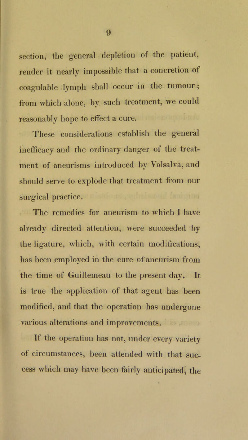 section, the general depletion of the patient, render it nearly impossible that a concretion of coagulable lymph shall occur in the tumour; from which alone, by such treatment, we could reasonably hope to effect a cure. These considerations establish the general inefficacy and the ordinary danger of the treat- ment of aneurisms introduced by Valsalva, and should serve to explode that treatment from our surgical practice. The remedies for aneurism to which I have already directed attention, were succeeded by the ligature, which, with certain modifications, has been employed in the cure of aneurism from the time of Guillemeau to the present day. It is true the application of that agent has been modified, and that the operation has undergone various alterations and improvements. If the operation has not, under every variety of circumstances, been attended with that suc- cess which may have been fairly anticipated, the